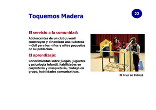 22
Toquemos Madera

El servicio a la comunidad:
Adolescentes de un club juvenil
construyen y dinamizan una ludoteca
móbil ...