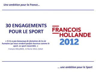 Une ambition pour la France…




   30 ENGAGEMENTS
    POUR LE SPORT
   « Il n’y a pas beaucoup de domaines de la vie
humaine qui nous rendent parfois heureux comme le
              sport. Le sport rassemble. »
      François HOLLANDE, 11 février 2012, Créteil




                                                    … une ambition pour le Sport
 