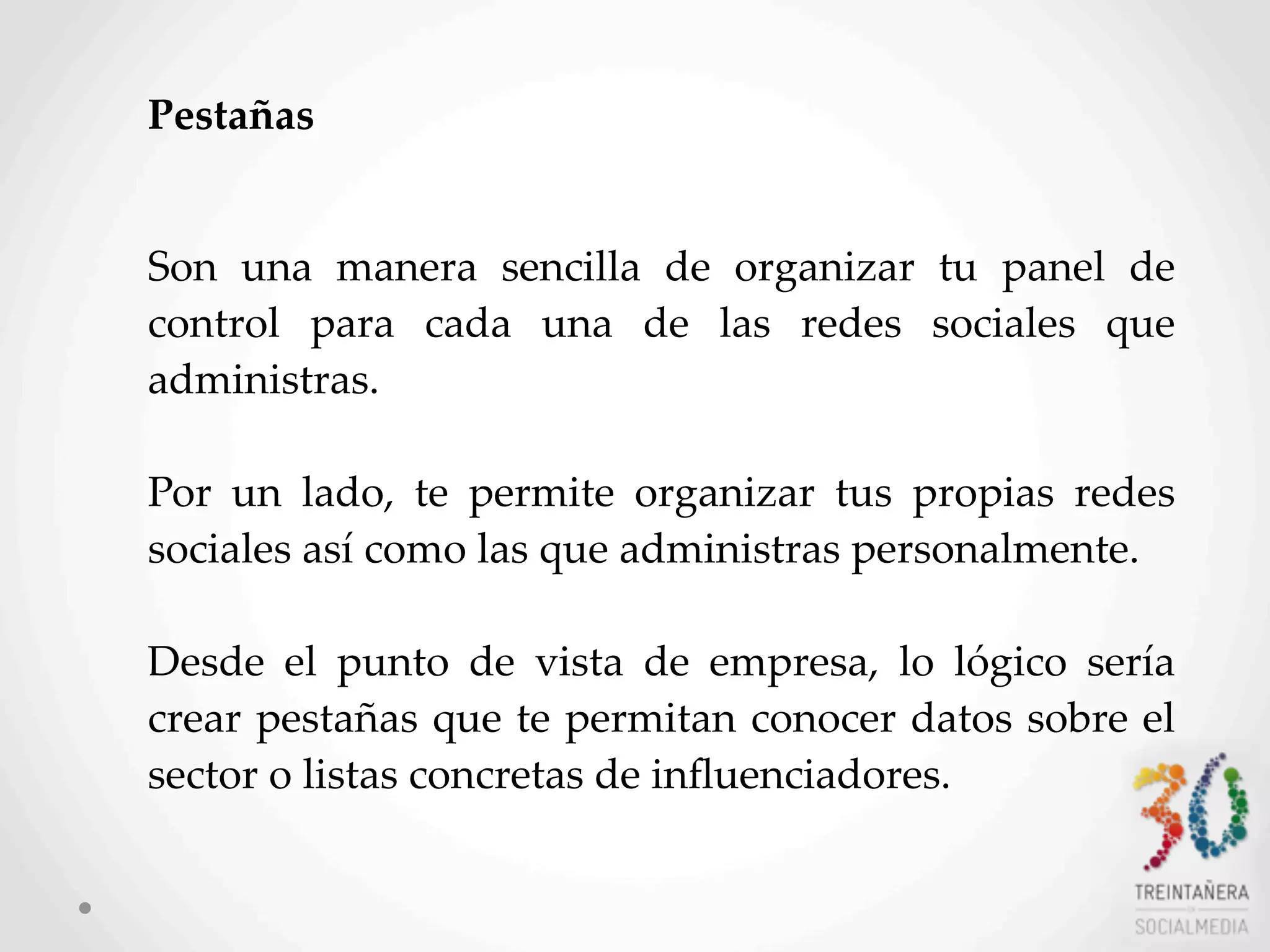 10
Pestañas
Son   una   manera   sencilla   de   organizar   tu   panel   de  
control   para   cada   una   de   las   redes   sociales   que  
administras.
Por   un   lado,   te   permite   organizar   tus   propias   redes  
sociales  así  como  las  que  administras  personalmente.
Desde   el   punto   de   vista   de   empresa,   lo   lógico   sería  
crear  pestañas  que  te  permitan  conocer  datos  sobre  el  
sector  o  listas  concretas  de  inﬂuenciadores.
 