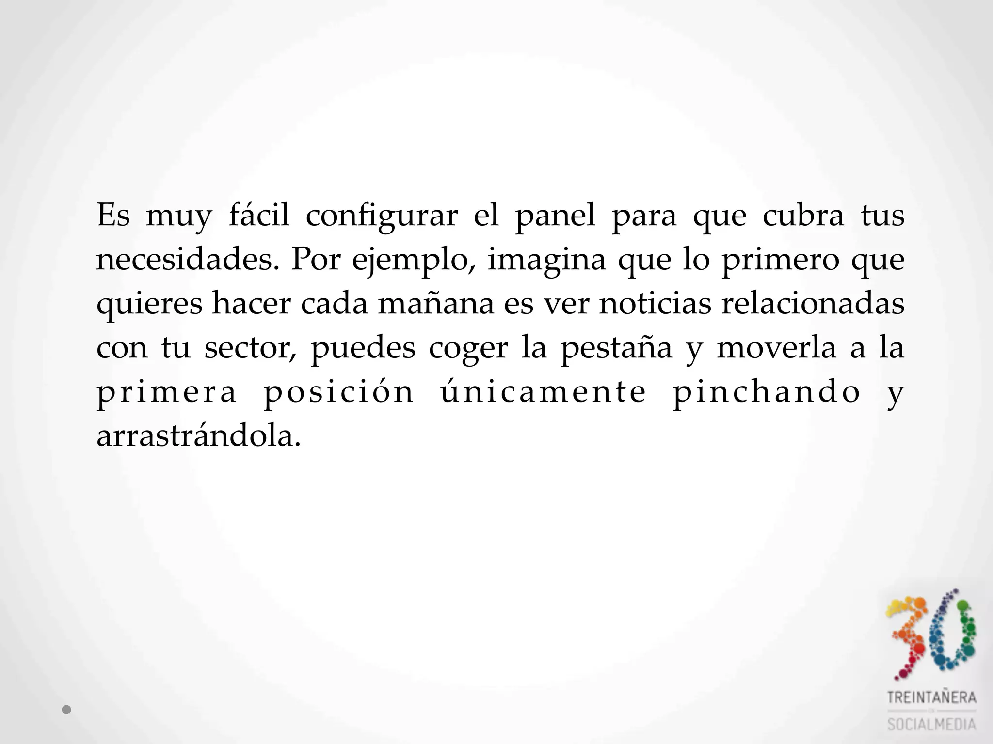 11
Es   muy   fácil   conﬁgurar   el   panel   para   que   cubra   tus  
necesidades.  Por  ejemplo,  imagina  que  lo  primero  que  
quieres  hacer  cada  mañana  es  ver  noticias  relacionadas  
con  tu  sector,  puedes  coger  la  pestaña  y   moverla  a   la  
primera   posición   únicamente   pinchando   y  
arrastrándola.
 