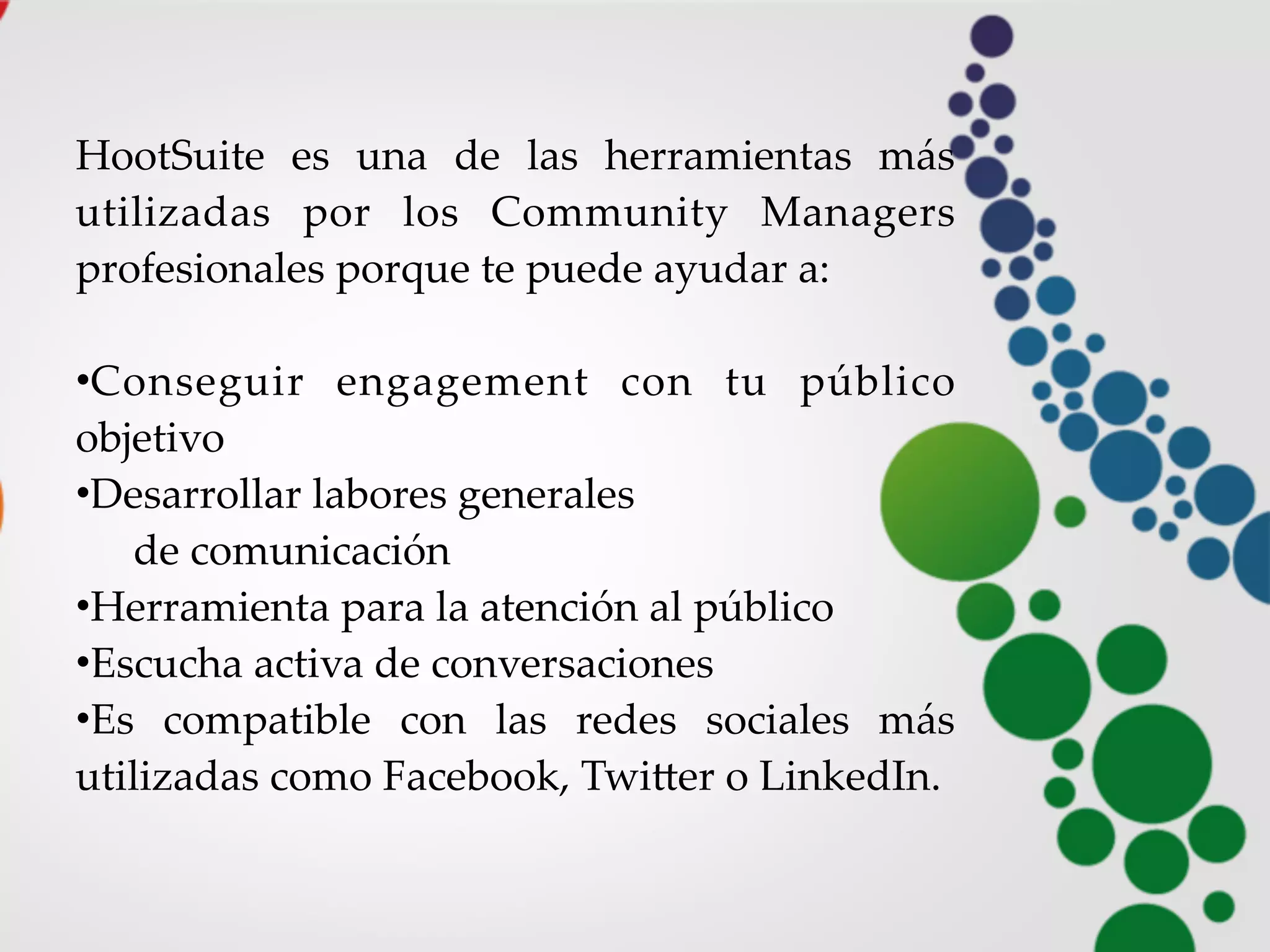HootSuite   es   una   de   las   herramientas   más  
utilizadas   por   los   Community   Managers  
profesionales  porque  te  puede  ayudar  a:
•Conseguir   engagement   con   tu   público  
objetivo
•Desarrollar  labores  generales
de  comunicación
•Herramienta  para  la  atención  al  público
•Escucha  activa  de  conversaciones
•Es   compatible   con   las   redes   sociales   más  
utilizadas  como  Facebook,  TwiHer  o  LinkedIn.
 