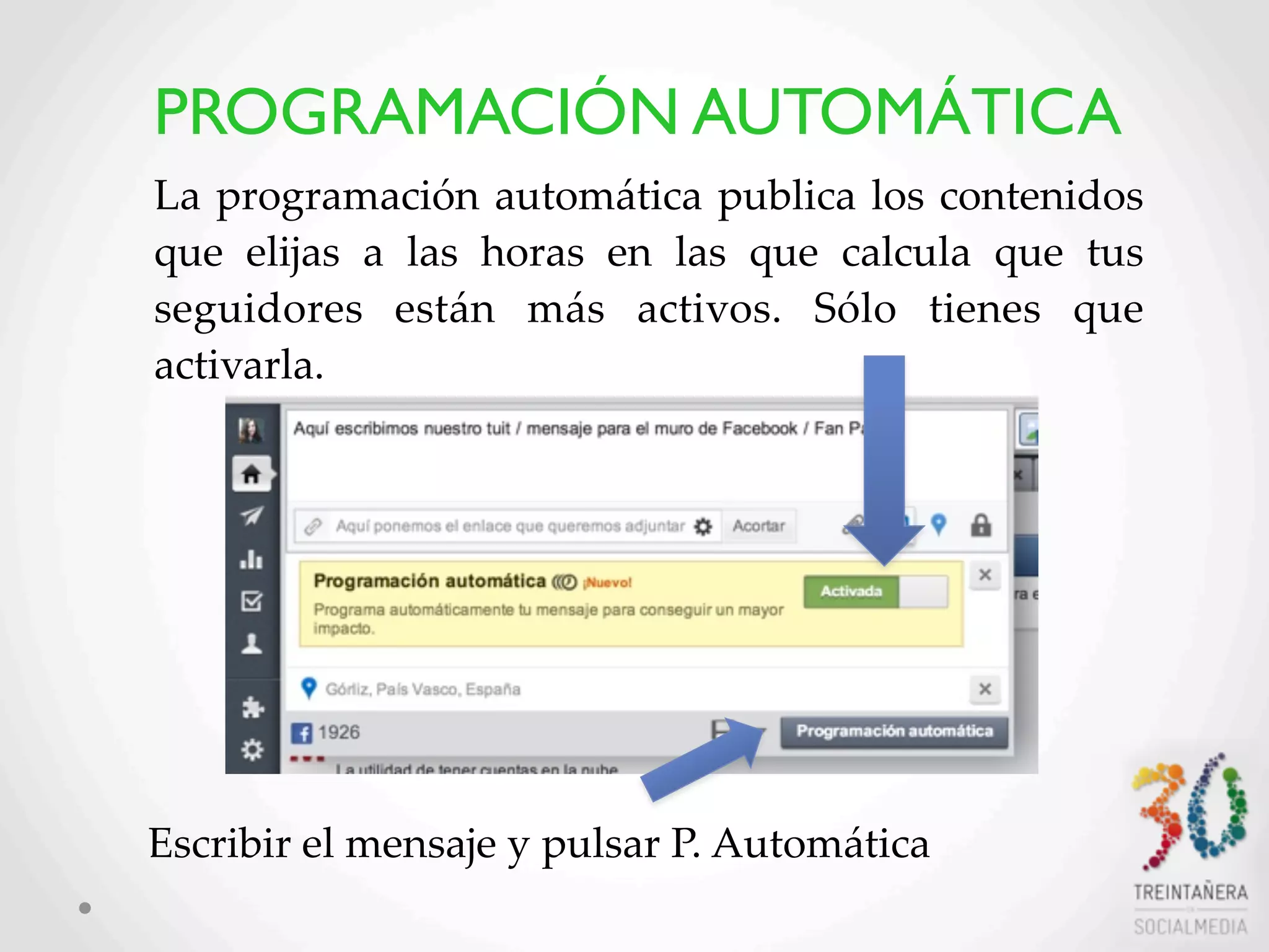 20
La  programación  automática  publica  los  contenidos  
que   elijas   a   las   horas   en   las   que   calcula   que   tus  
seguidores   están   más   activos.   Sólo   tienes   que  
activarla.
Escribir  el  mensaje  y  pulsar  P.  Automática
PROGRAMACIÓN AUTOMÁTICA
 