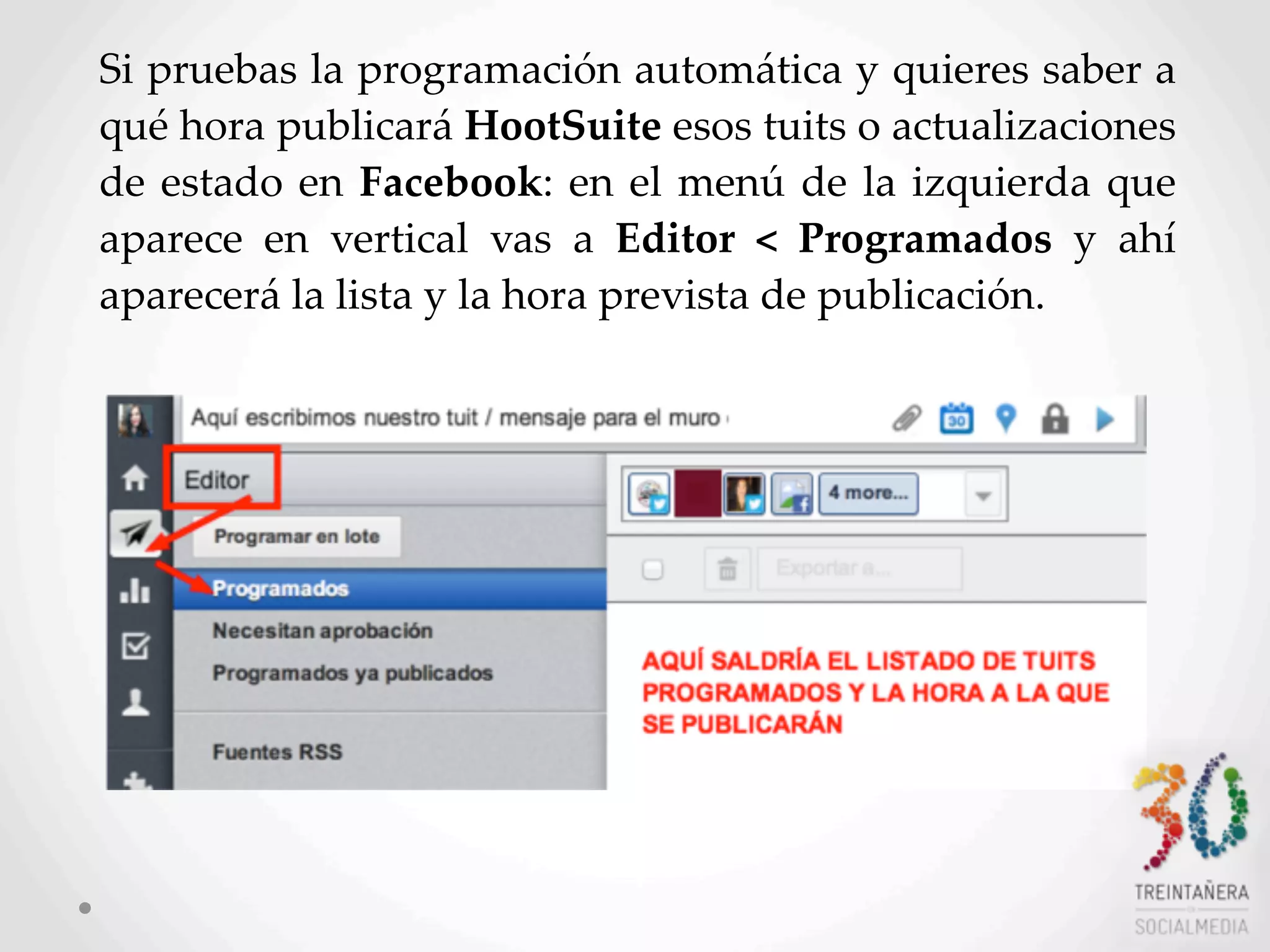 21
Si  pruebas  la  programación  automática  y  quieres  saber  a  
qué  hora  publicará  HootSuite  esos  tuits  o  actualizaciones  
de  estado  en  Facebook:  en  el   menú  de  la  izquierda  que  
aparece   en   vertical   vas   a   Editor   <   Programados   y   ahí  
aparecerá  la  lista  y  la  hora  prevista  de  publicación.
 