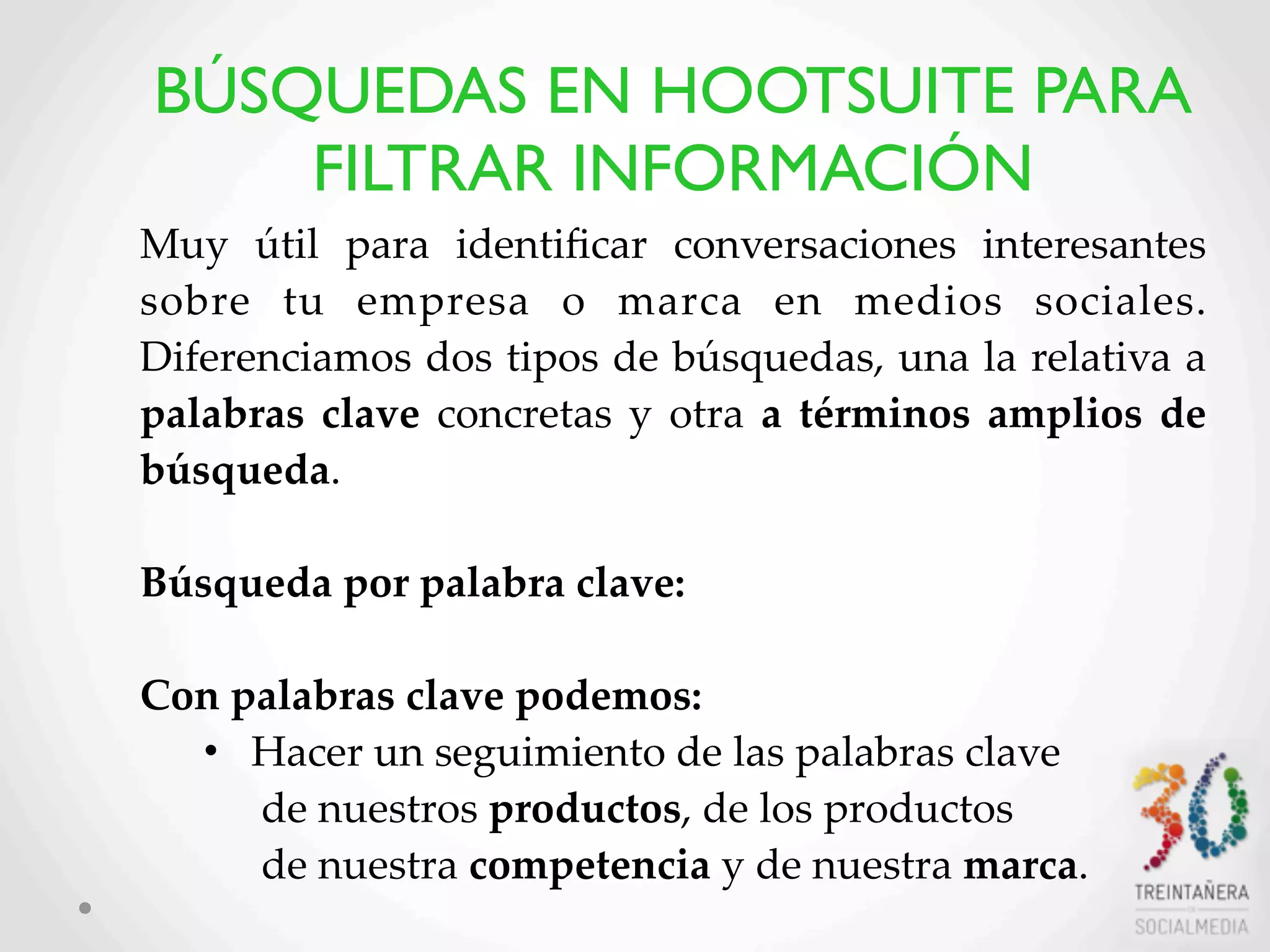 22
Muy   útil   para   identiﬁcar   conversaciones   interesantes  
sobre   tu   empresa   o   marca   en   medios   sociales.  
Diferenciamos  dos  tipos  de  búsquedas,  una  la  relativa  a  
palabras  clave  concretas  y   otra  a  términos  amplios  de  
búsqueda.
Búsqueda  por  palabra  clave:
Con  palabras  clave  podemos:
• Hacer  un  seguimiento  de  las  palabras  clave                
de  nuestros  productos,  de  los  productos
de  nuestra  competencia  y  de  nuestra  marca.
BÚSQUEDAS EN HOOTSUITE PARA
FILTRAR INFORMACIÓN
 
