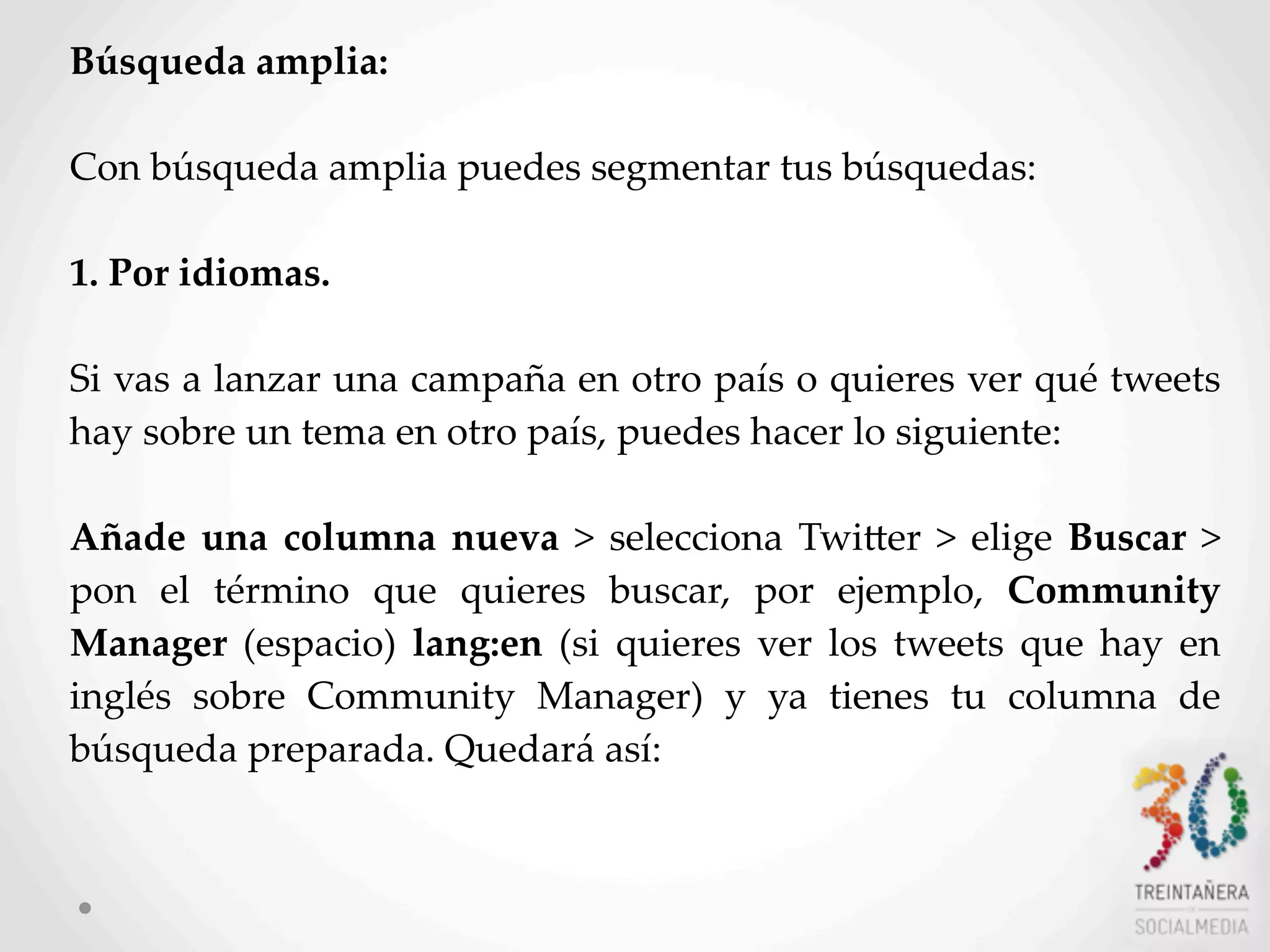 24
Búsqueda  amplia:
Con  búsqueda  amplia  puedes  segmentar  tus  búsquedas:
1.  Por  idiomas.
Si  vas  a  lanzar  una  campaña  en  otro  país  o  quieres  ver  qué  tweets  
hay  sobre  un  tema  en  otro  país,  puedes  hacer  lo  siguiente:  
Añade  una  columna  nueva  >   selecciona   TwiLer  >   elige  Buscar  >  
pon   el   término   que   quieres   buscar,   por   ejemplo,   Community  
Manager  (espacio)   lang:en  (si   quieres  ver   los  tweets   que   hay   en  
inglés   sobre   Community   Manager)   y   ya   tienes   tu   columna   de  
búsqueda  preparada.  Quedará  así:  
 