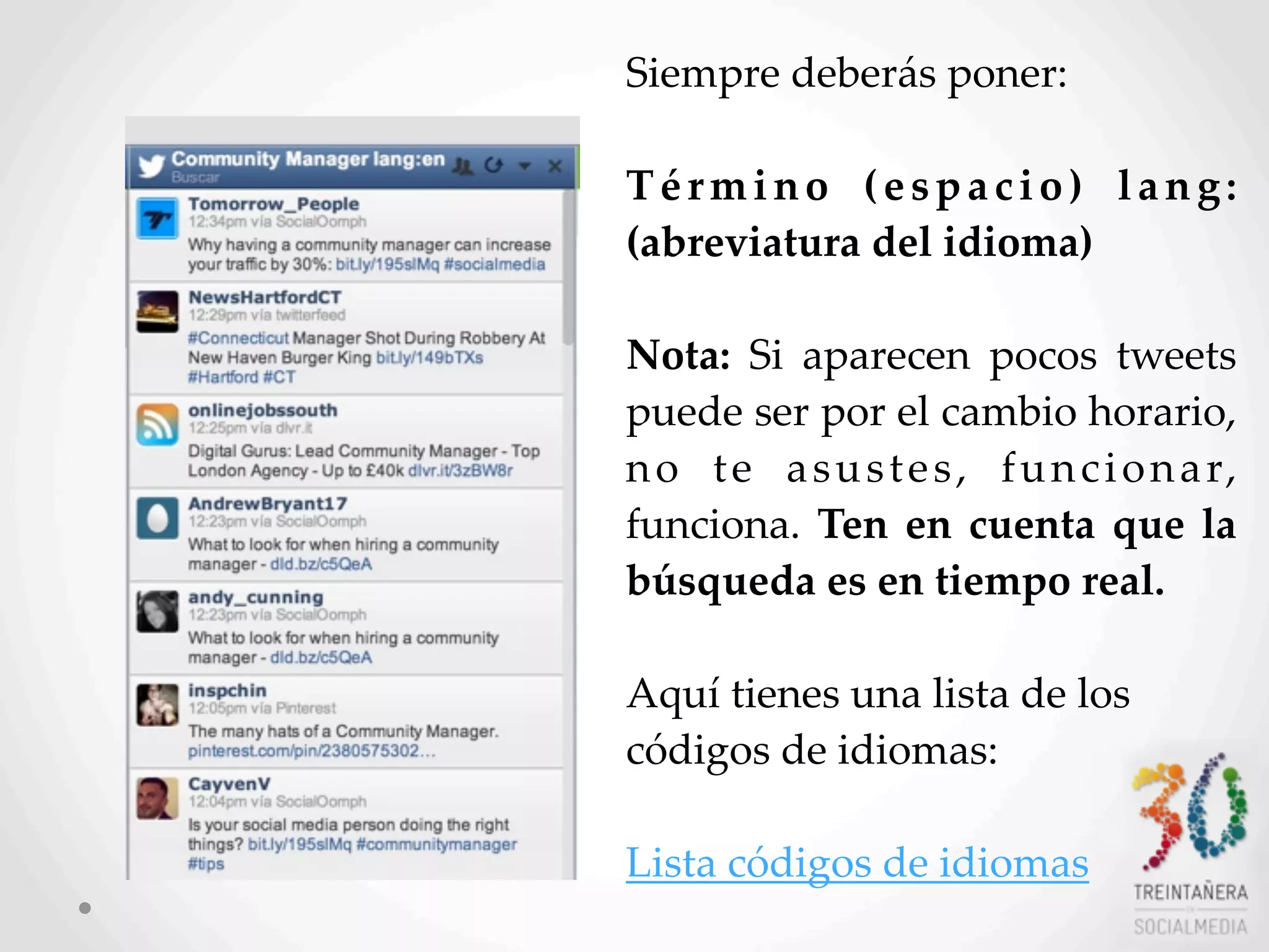 26
Siempre  deberás  poner:  
Término   (espacio)   lang:
(abreviatura  del  idioma)  
Nota:   Si   aparecen   pocos   tweets  
puede  ser  por  el  cambio  horario,  
no   te   asustes,   funcionar,  
funciona.  Ten  en  cuenta   que   la  
búsqueda  es  en  tiempo  real.
  
Aquí  tienes  una  lista  de  los  
códigos  de  idiomas:
Lista  códigos  de  idiomas  
 
