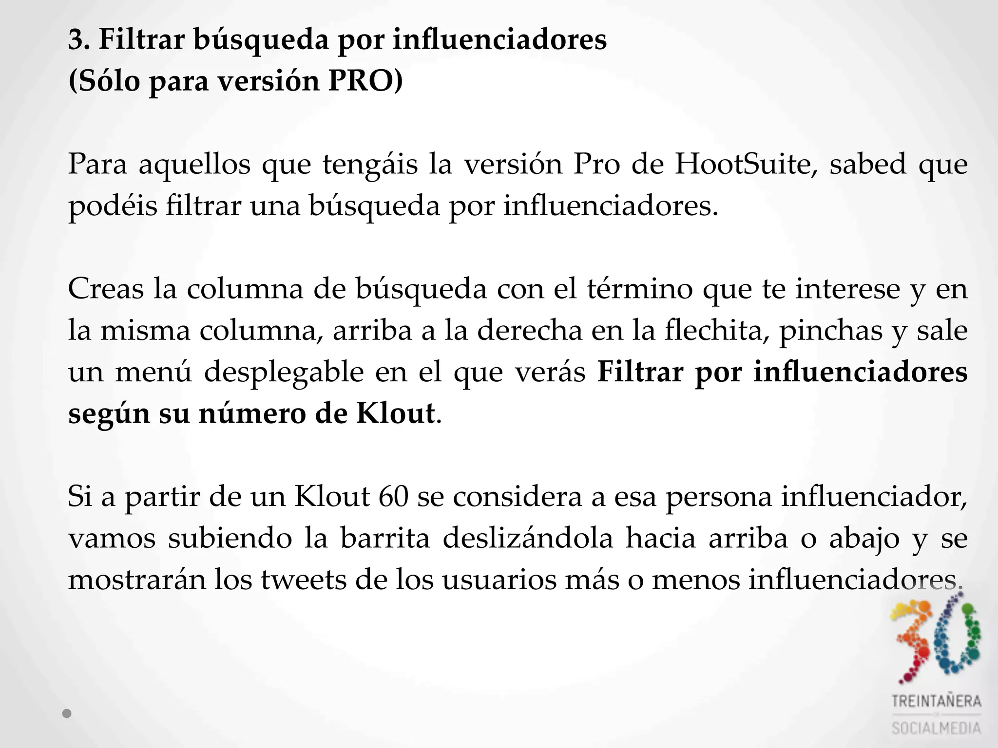 28
3.  Filtrar  búsqueda  por  inﬂuenciadores  
(Sólo  para  versión  PRO)
Para  aquellos  que  tengáis  la  versión  Pro  de  HootSuite,  sabed  que  
podéis  ﬁltrar  una  búsqueda  por  inﬂuenciadores.
Creas  la  columna  de  búsqueda  con  el  término  que  te  interese  y  en  
la  misma  columna,  arriba  a  la  derecha  en  la  ﬂechita,  pinchas  y  sale  
un  menú  desplegable  en  el  que  verás  Filtrar  por  inﬂuenciadores  
según  su  número  de  Klout.  
Si  a  partir  de  un  Klout  60  se  considera  a  esa  persona  inﬂuenciador,  
vamos  subiendo  la  barrita  deslizándola  hacia  arriba  o  abajo   y  se  
mostrarán  los  tweets  de  los  usuarios  más  o  menos  inﬂuenciadores.  
 