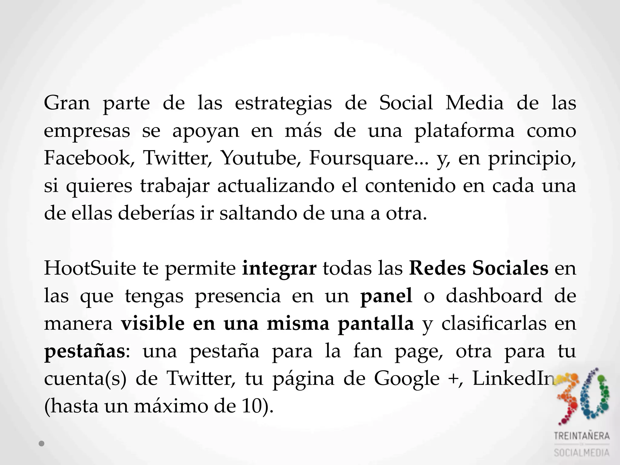 Gran   parte   de   las   estrategias   de   Social   Media   de   las  
empresas   se   apoyan   en   más   de   una   plataforma   como    
Facebook,  TwiHer,  Youtube,  Foursquare...  y,  en  principio,  
si  quieres  trabajar  actualizando  el  contenido  en  cada  una  
de  ellas  deberías  ir  saltando  de  una  a  otra.
HootSuite  te  permite  integrar  todas  las  Redes  Sociales  en  
las   que   tengas   presencia   en   un   panel   o   dashboard   de  
manera  visible  en  una  misma  pantalla  y   clasiﬁcarlas  en  
pestañas:   una   pestaña   para   la   fan   page,   otra   para   tu  
cuenta(s)  de  TwiHer,   tu   página   de  Google   +,  LinkedIn…  
(hasta  un  máximo  de  10).
 