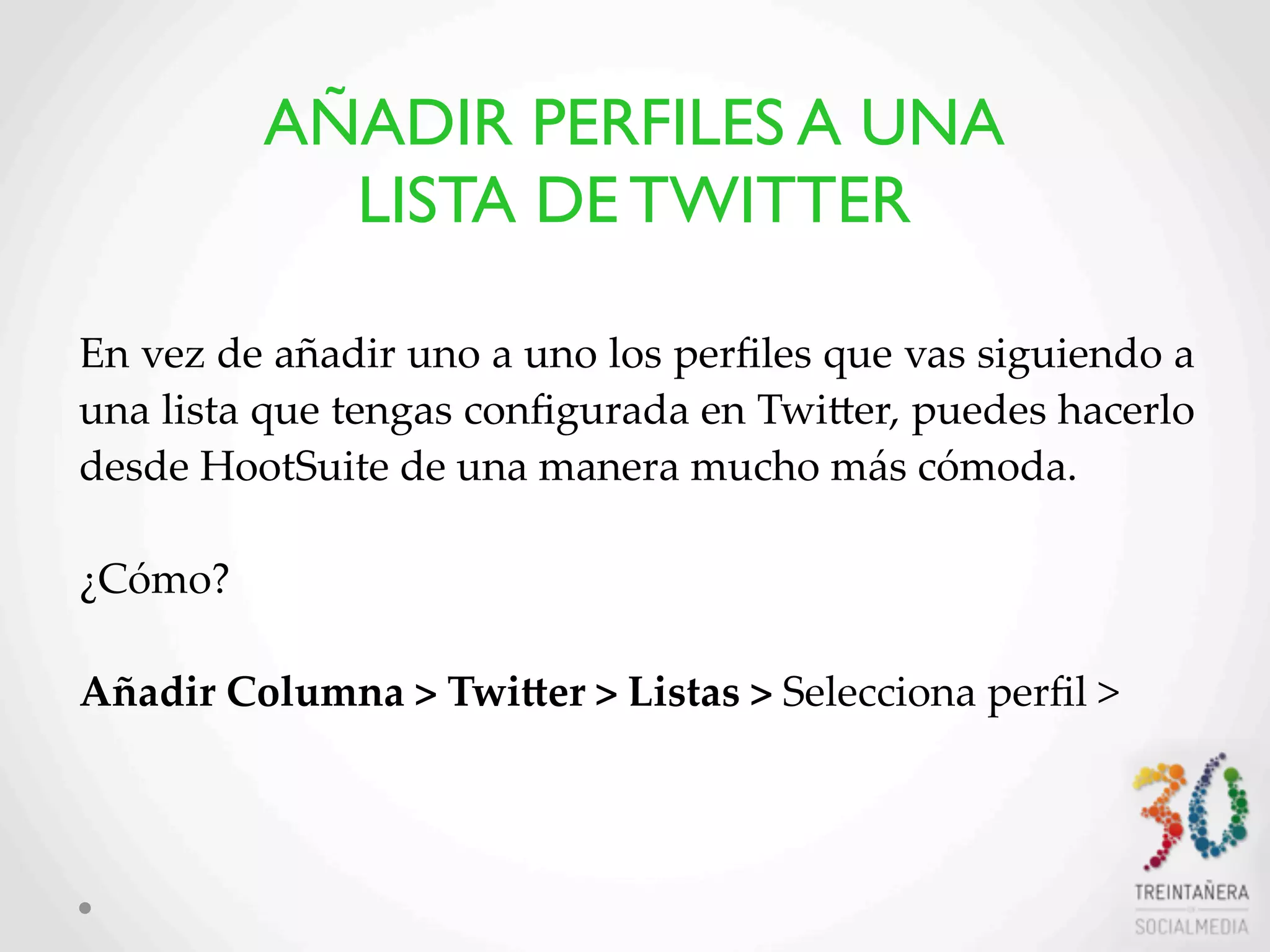 30
En  vez  de  añadir  uno  a  uno  los  perﬁles  que  vas  siguiendo  a  
una  lista  que  tengas  conﬁgurada  en  TwiHer,  puedes  hacerlo  
desde  HootSuite  de  una  manera  mucho  más  cómoda.  
¿Cómo?  
Añadir  Columna  >  TwiVer  >  Listas  >  Selecciona  perﬁl  >  
AÑADIR PERFILES A UNA
LISTA DE TWITTER
 