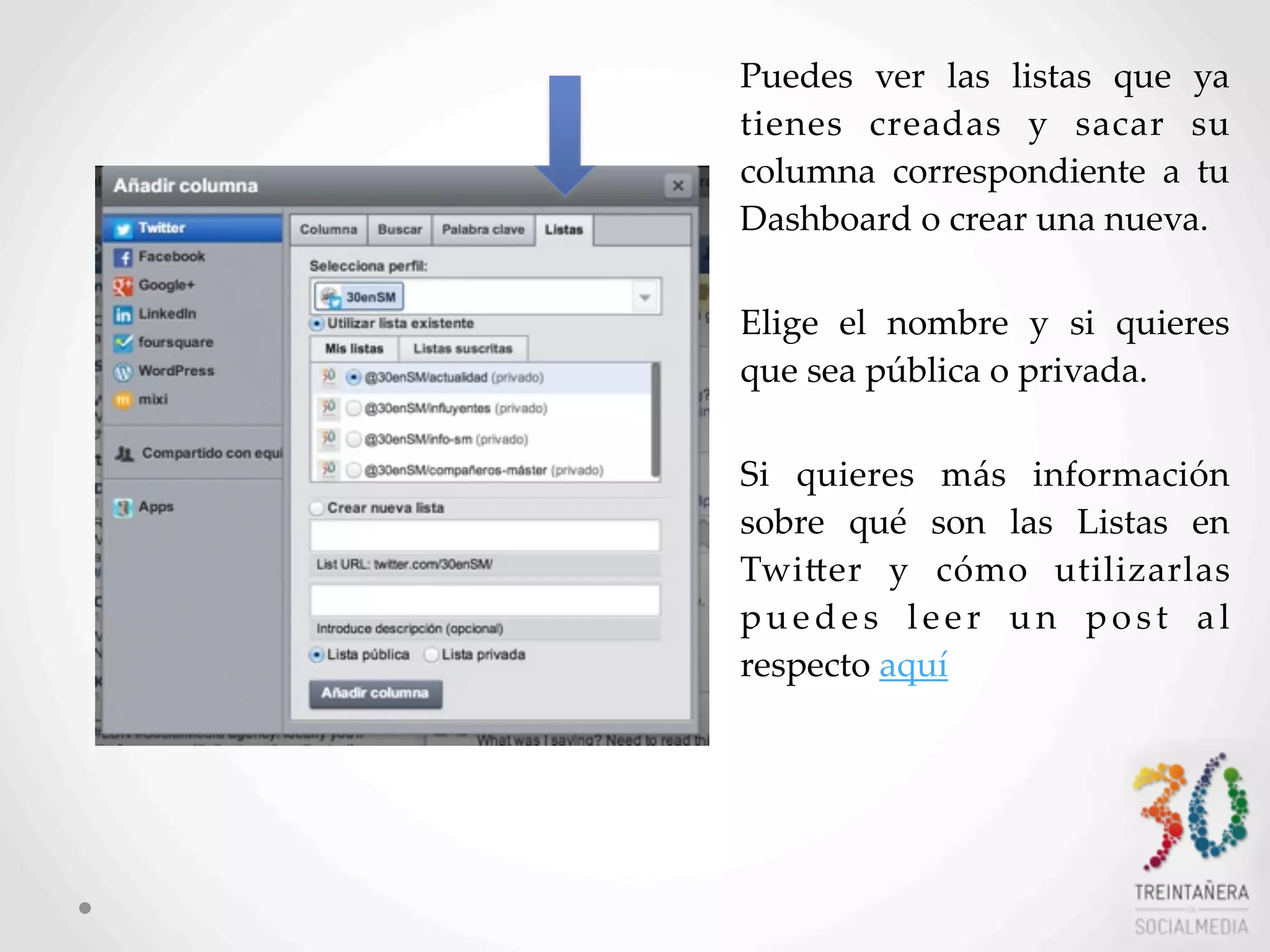 31
Puedes   ver   las   listas   que   ya  
tienes   creadas   y   sacar   su  
columna   correspondiente   a   tu  
Dashboard  o  crear  una  nueva.  
Elige   el   nombre   y   si   quieres  
que  sea  pública  o  privada.  
Si   quieres   más   información  
sobre   qué   son   las   Listas   en  
TwiLer   y   cómo   utilizarlas  
puedes   leer   un   post   al  
respecto  aquí
 