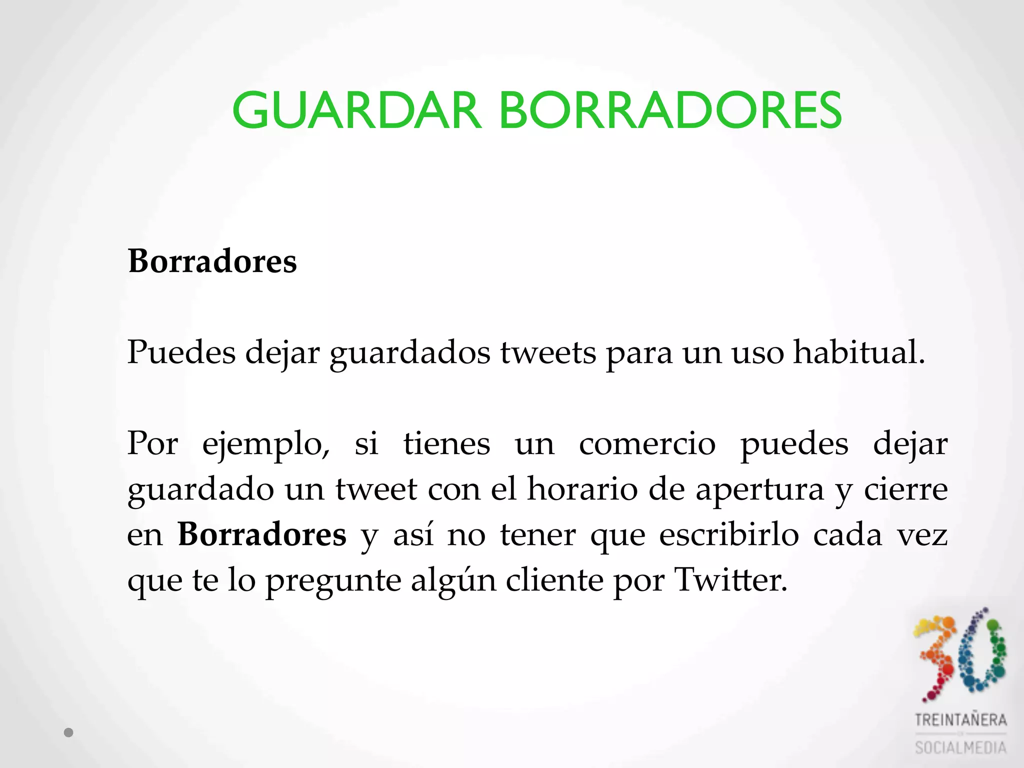 34
Borradores
Puedes  dejar  guardados  tweets  para  un  uso  habitual.
  
Por   ejemplo,   si   tienes   un   comercio   puedes   dejar  
guardado  un  tweet  con  el  horario  de  apertura  y  cierre  
en   Borradores  y   así   no   tener  que  escribirlo  cada  vez  
que  te  lo  pregunte  algún  cliente  por  TwiHer.
  
  
GUARDAR BORRADORES
 