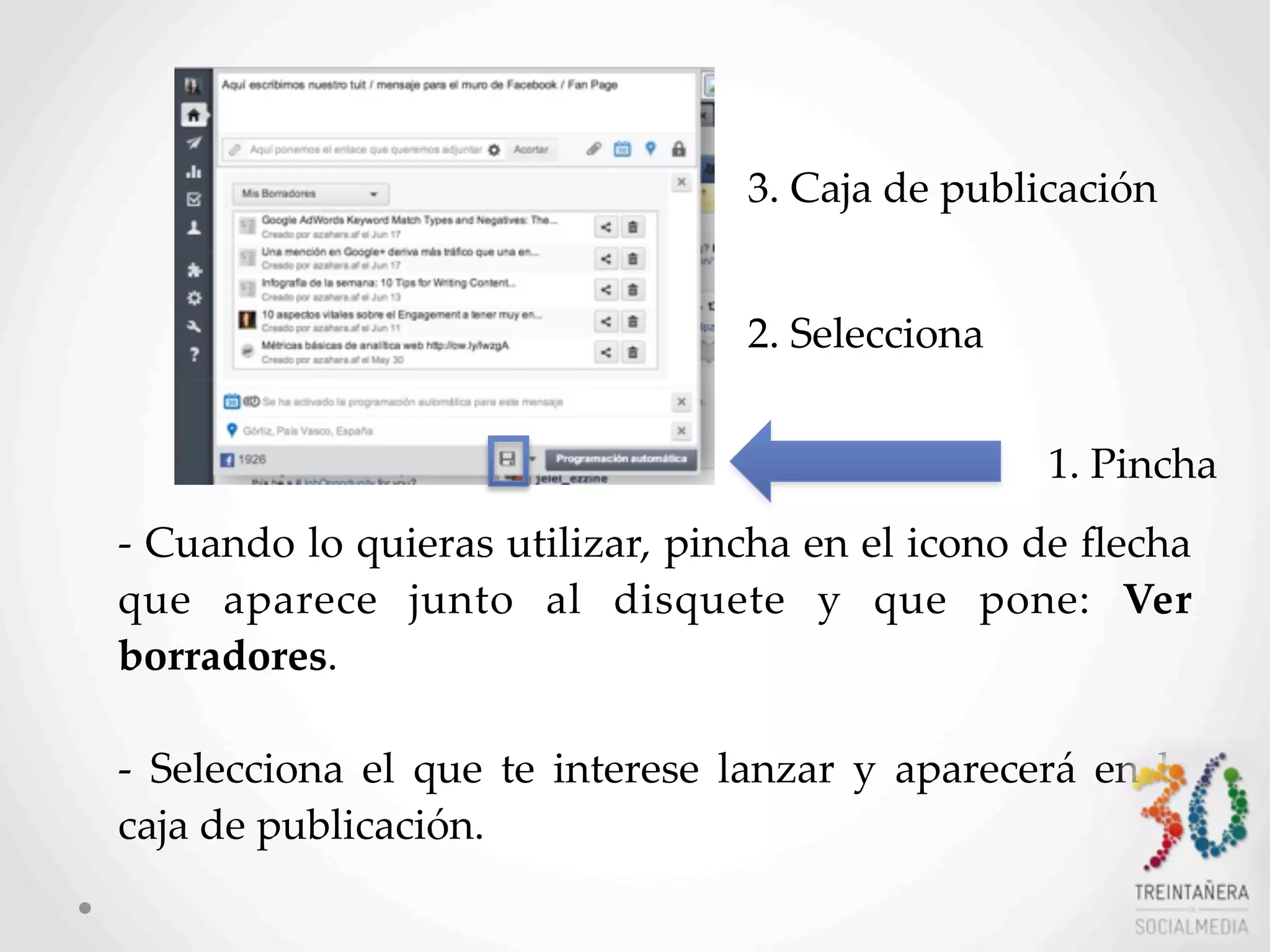 36
-­‐‑  Cuando  lo  quieras  utilizar,  pincha  en  el  icono  de  ﬂecha  
que   aparece   junto   al   disquete   y   que   pone:   Ver  
borradores.
-­‐‑   Selecciona   el   que   te   interese   lanzar   y   aparecerá   en   la  
caja  de  publicación.  
2.  Selecciona
3.  Caja  de  publicación
1.  Pincha
 