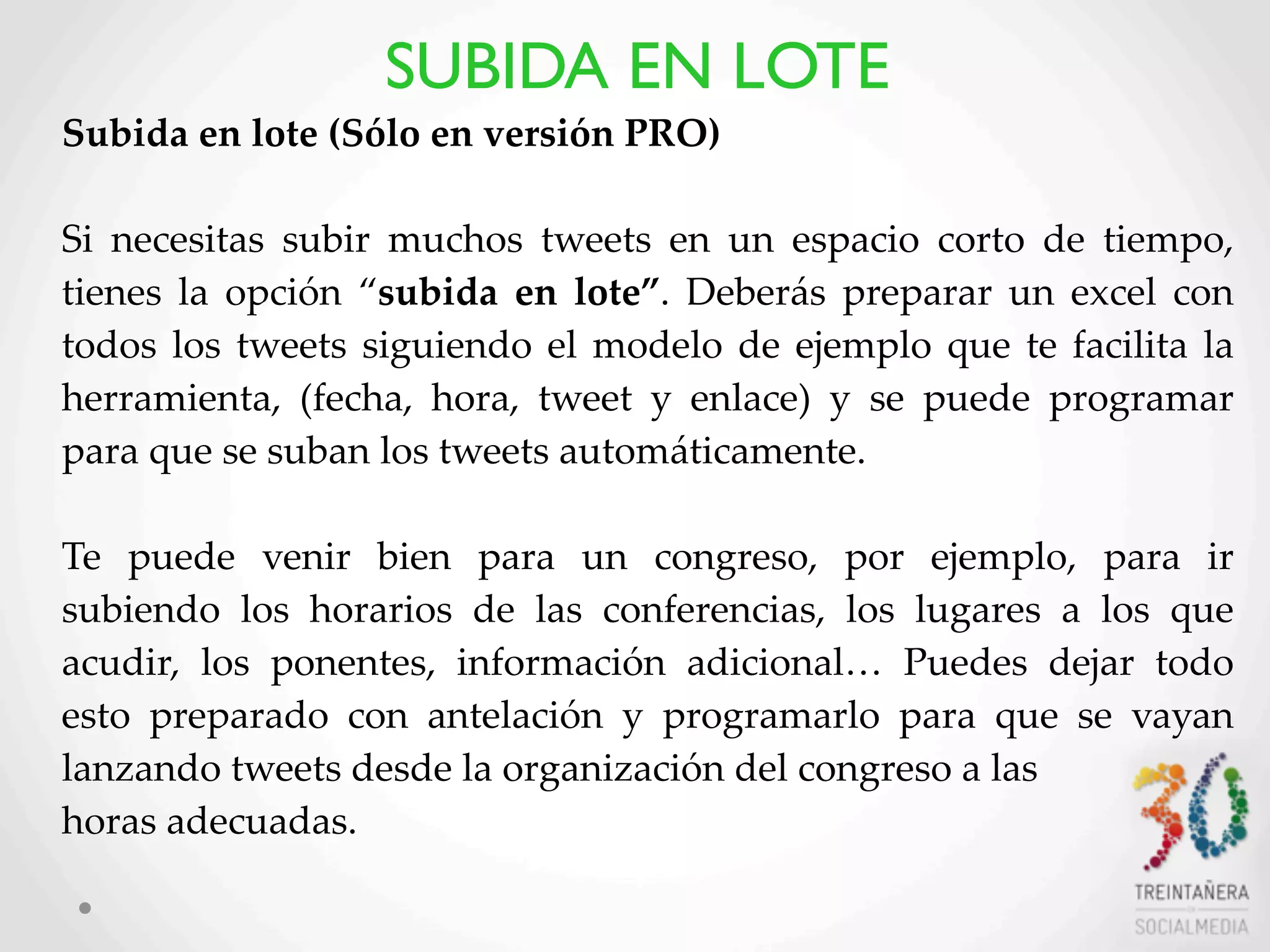 37
Subida  en  lote  (Sólo  en  versión  PRO)
Si   necesitas   subir   muchos   tweets   en   un   espacio   corto   de   tiempo,  
tienes   la   opción   “subida  en  lote”.   Deberás  preparar   un   excel   con  
todos  los  tweets  siguiendo  el   modelo  de  ejemplo   que  te  facilita  la  
herramienta,   (fecha,   hora,   tweet   y   enlace)   y   se   puede   programar  
para  que  se  suban  los  tweets  automáticamente.  
Te   puede   venir   bien   para   un   congreso,   por   ejemplo,   para   ir  
subiendo   los   horarios   de   las   conferencias,   los   lugares   a   los   que  
acudir,   los   ponentes,   información   adicional…   Puedes   dejar   todo  
esto   preparado   con   antelación   y   programarlo   para   que   se   vayan  
lanzando  tweets  desde  la  organización  del  congreso  a  las
horas  adecuadas.
SUBIDA EN LOTE
 
