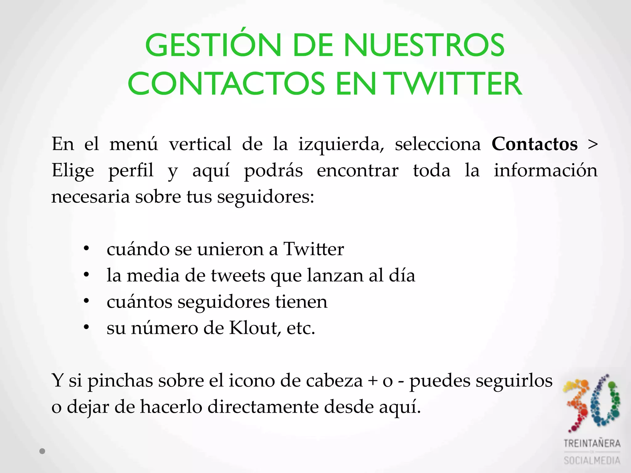 40
En   el   menú   vertical   de   la   izquierda,   selecciona   Contactos   >  
Elige   perﬁl   y   aquí   podrás   encontrar   toda   la   información  
necesaria  sobre  tus  seguidores:  
• cuándo  se  unieron  a  TwiLer  
• la  media  de  tweets  que  lanzan  al  día  
• cuántos  seguidores  tienen
• su  número  de  Klout,  etc.  
Y  si  pinchas  sobre  el  icono  de  cabeza  +  o  -­‐‑  puedes  seguirlos
o  dejar  de  hacerlo  directamente  desde  aquí.
GESTIÓN DE NUESTROS
CONTACTOS EN TWITTER
 