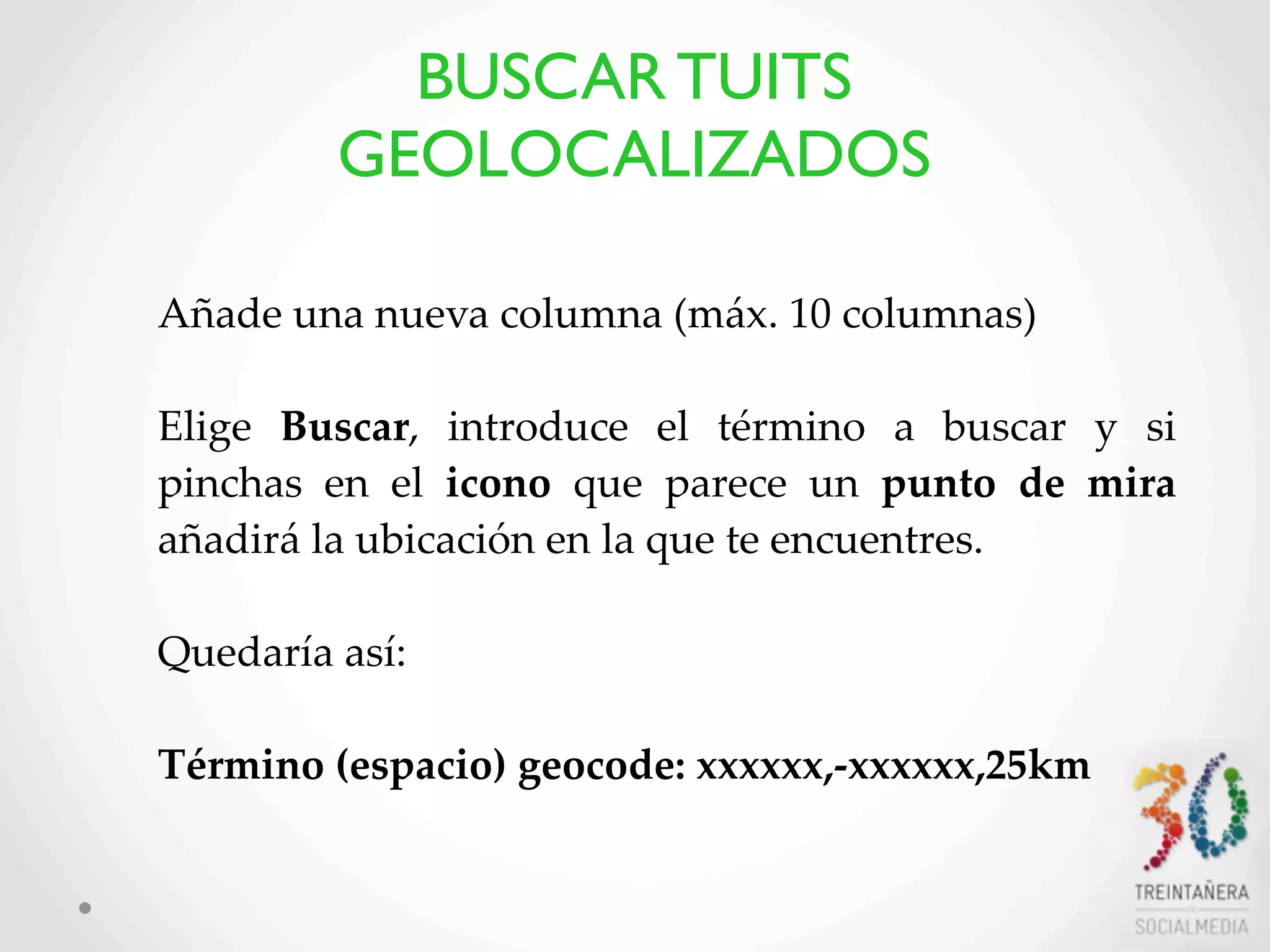 42
Añade  una  nueva  columna  (máx.  10  columnas)
Elige   Buscar,   introduce   el   término   a   buscar   y   si  
pinchas   en   el   icono   que   parece   un   punto   de   mira  
añadirá  la  ubicación  en  la  que  te  encuentres.  
Quedaría  así:
  
Término  (espacio)  geocode:  xxxxxx,-­‐‑xxxxxx,25km  
BUSCAR TUITS
GEOLOCALIZADOS
 