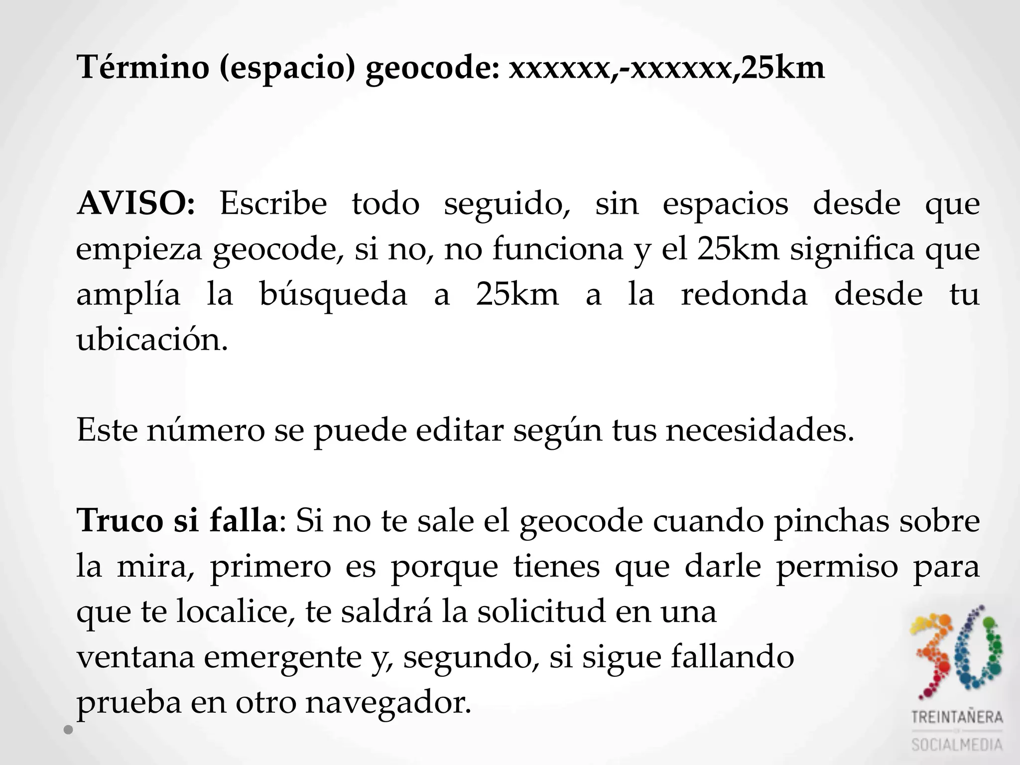 44
Término  (espacio)  geocode:  xxxxxx,-­‐‑xxxxxx,25km  
AVISO:   Escribe   todo   seguido,   sin   espacios   desde   que  
empieza  geocode,  si  no,  no  funciona  y  el  25km  signiﬁca  que  
amplía   la   búsqueda   a   25km   a   la   redonda   desde   tu  
ubicación.
Este  número  se  puede  editar  según  tus  necesidades.  
Truco  si  falla:  Si  no  te  sale  el  geocode  cuando  pinchas  sobre  
la   mira,  primero   es   porque  tienes   que  darle  permiso   para  
que  te  localice,  te  saldrá  la  solicitud  en  una  
ventana  emergente  y,  segundo,  si  sigue  fallando  
prueba  en  otro  navegador.    
 