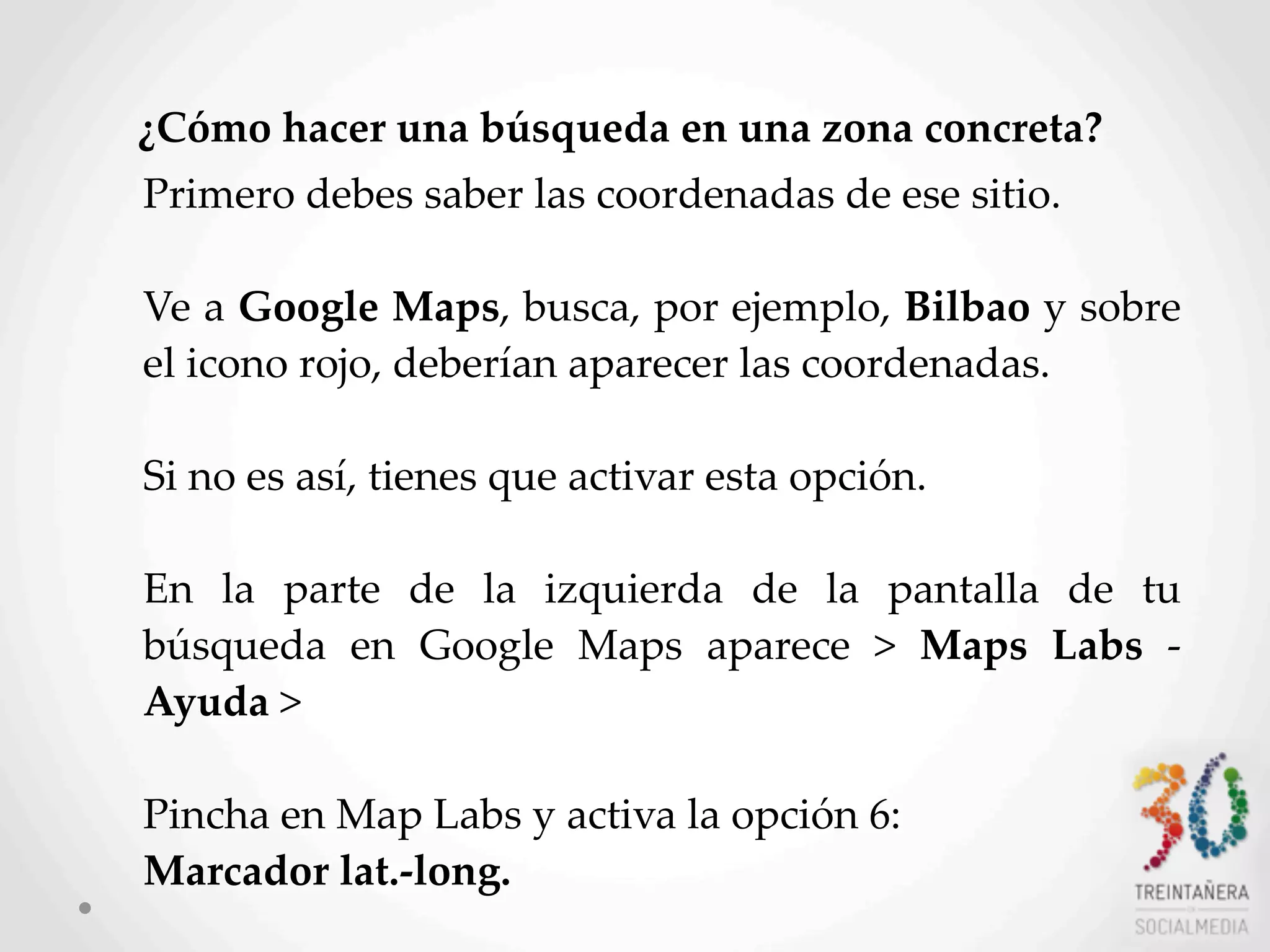 45
¿Cómo  hacer  una  búsqueda  en  una  zona  concreta?
Primero  debes  saber  las  coordenadas  de  ese  sitio.  
Ve  a  Google  Maps,  busca,  por  ejemplo,  Bilbao  y  sobre  
el  icono  rojo,  deberían  aparecer  las  coordenadas.  
Si  no  es  así,  tienes  que  activar  esta  opción.  
En   la   parte   de   la   izquierda   de   la   pantalla   de   tu  
búsqueda   en   Google   Maps   aparece   >   Maps   Labs   -­‐‑  
Ayuda  >  
Pincha  en  Map  Labs  y  activa  la  opción  6:  
Marcador  lat.-­‐‑long.  
 