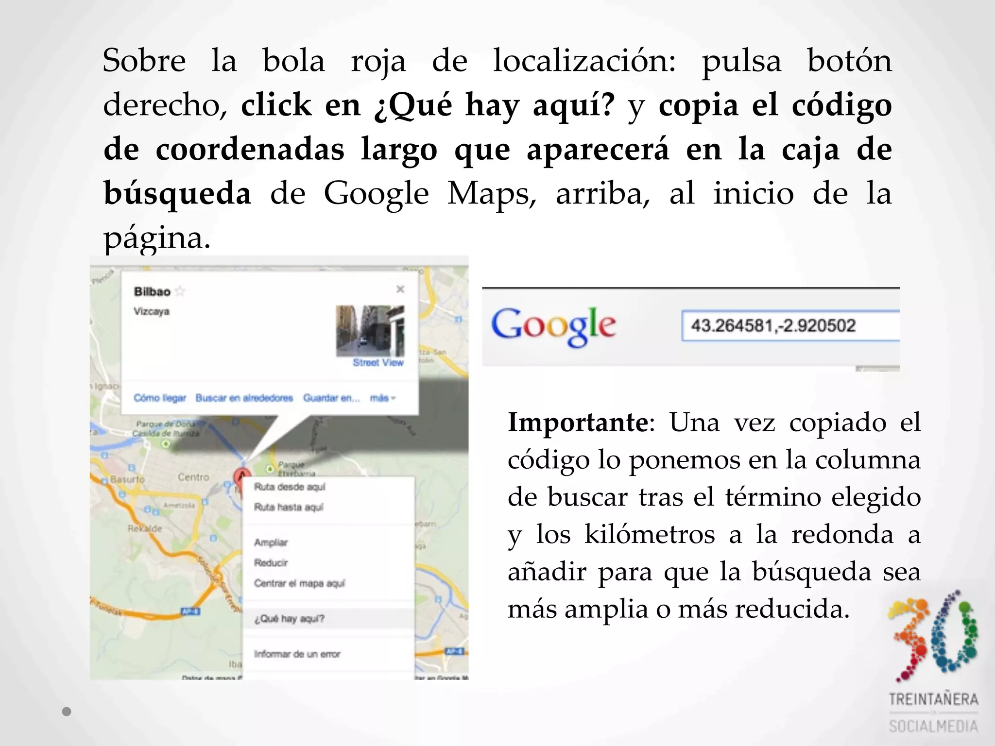 47
Sobre   la   bola   roja   de   localización:   pulsa   botón  
derecho,  click  en  ¿Qué  hay  aquí?  y  copia  el   código  
de   coordenadas   largo   que   aparecerá   en   la   caja   de  
búsqueda   de   Google   Maps,   arriba,   al   inicio   de   la  
página.
Importante:   Una   vez   copiado   el  
código  lo  ponemos  en  la  columna  
de  buscar  tras  el  término  elegido  
y   los   kilómetros   a   la   redonda   a  
añadir  para  que  la   búsqueda  sea  
más  amplia  o  más  reducida.
 