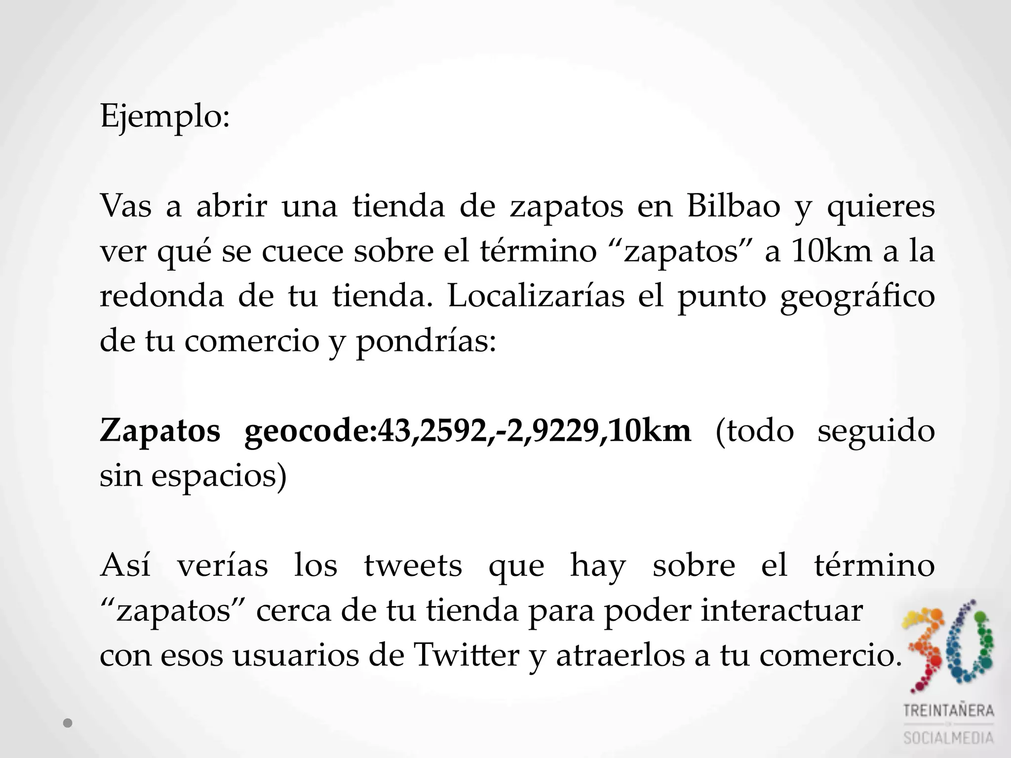 48
Ejemplo:  
Vas   a   abrir   una   tienda  de  zapatos  en  Bilbao   y   quieres  
ver  qué  se  cuece  sobre  el  término  “zapatos”  a  10km  a  la  
redonda  de  tu  tienda.   Localizarías   el   punto  geográﬁco  
de  tu  comercio  y  pondrías:
  
Zapatos   geocode:43,2592,-­‐‑2,9229,10km   (todo   seguido  
sin  espacios)
  
Así   verías   los   tweets   que   hay   sobre   el   término  
“zapatos”  cerca  de  tu  tienda  para  poder  interactuar
con  esos  usuarios  de  TwiHer  y  atraerlos  a  tu  comercio.
 