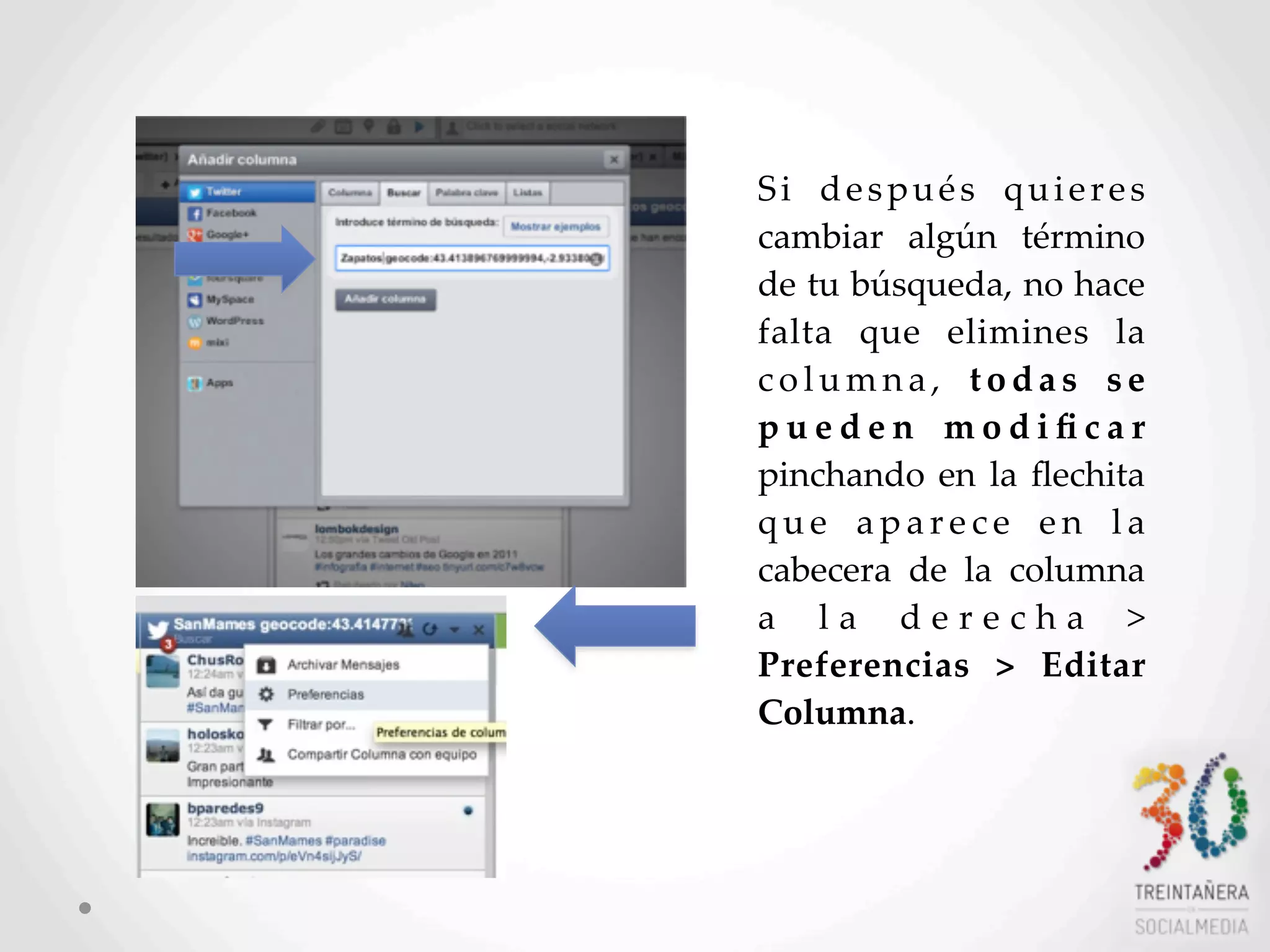 49
Si   después   quieres  
cambiar   algún   término  
de  tu  búsqueda,  no  hace  
falta   que   elimines   la  
c o l u m n a ,   t o d a s   s e  
p u e d e n   m o d i ﬁ c a r  
pinchando  en  la  ﬂechita  
q u e   a p a r e c e   e n   l a  
cabecera   de   la   columna  
a   l a   d e r e c h a   >  
Preferencias   >   Editar  
Columna.    
 