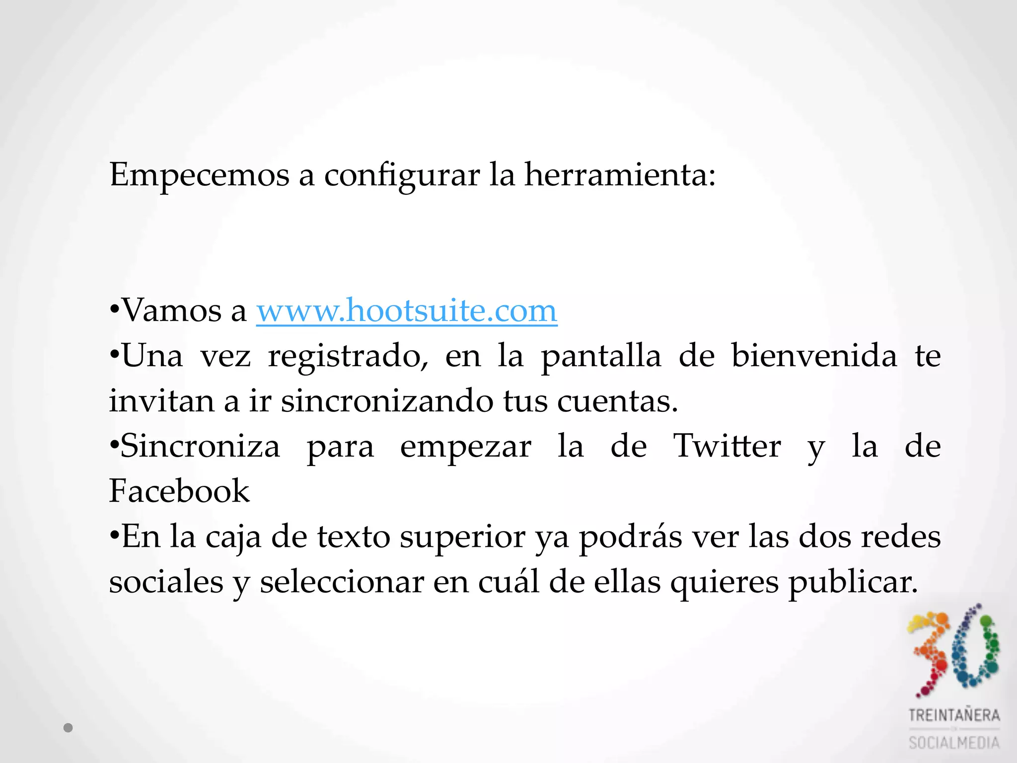 5
Empecemos  a  conﬁgurar  la  herramienta:  
•Vamos  a  www.hootsuite.com
•Una   vez   registrado,   en   la   pantalla   de   bienvenida   te  
invitan  a  ir  sincronizando  tus  cuentas.
•Sincroniza   para   empezar   la   de   TwiHer   y   la   de  
Facebook
•En  la  caja  de  texto  superior  ya  podrás  ver  las  dos  redes  
sociales  y  seleccionar  en  cuál  de  ellas  quieres  publicar.
 