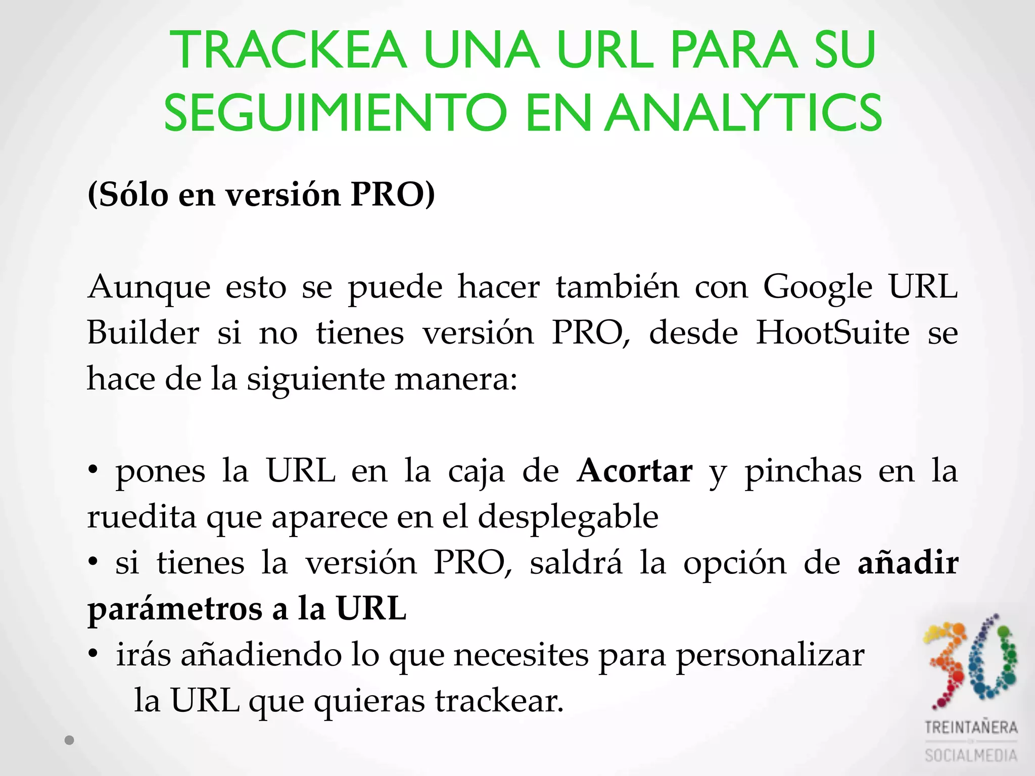 50
(Sólo  en  versión  PRO)
Aunque   esto   se  puede   hacer   también   con   Google  URL  
Builder   si   no   tienes   versión   PRO,   desde   HootSuite   se  
hace  de  la  siguiente  manera:    
•   pones   la   URL   en   la   caja   de   Acortar   y   pinchas   en   la  
ruedita  que  aparece  en  el  desplegable  
•   si   tienes   la   versión   PRO,   saldrá   la   opción   de   añadir  
parámetros  a  la  URL
•    irás  añadiendo  lo  que  necesites  para  personalizar
la  URL  que  quieras  trackear.
TRACKEA UNA URL PARA SU
SEGUIMIENTO EN ANALYTICS
 