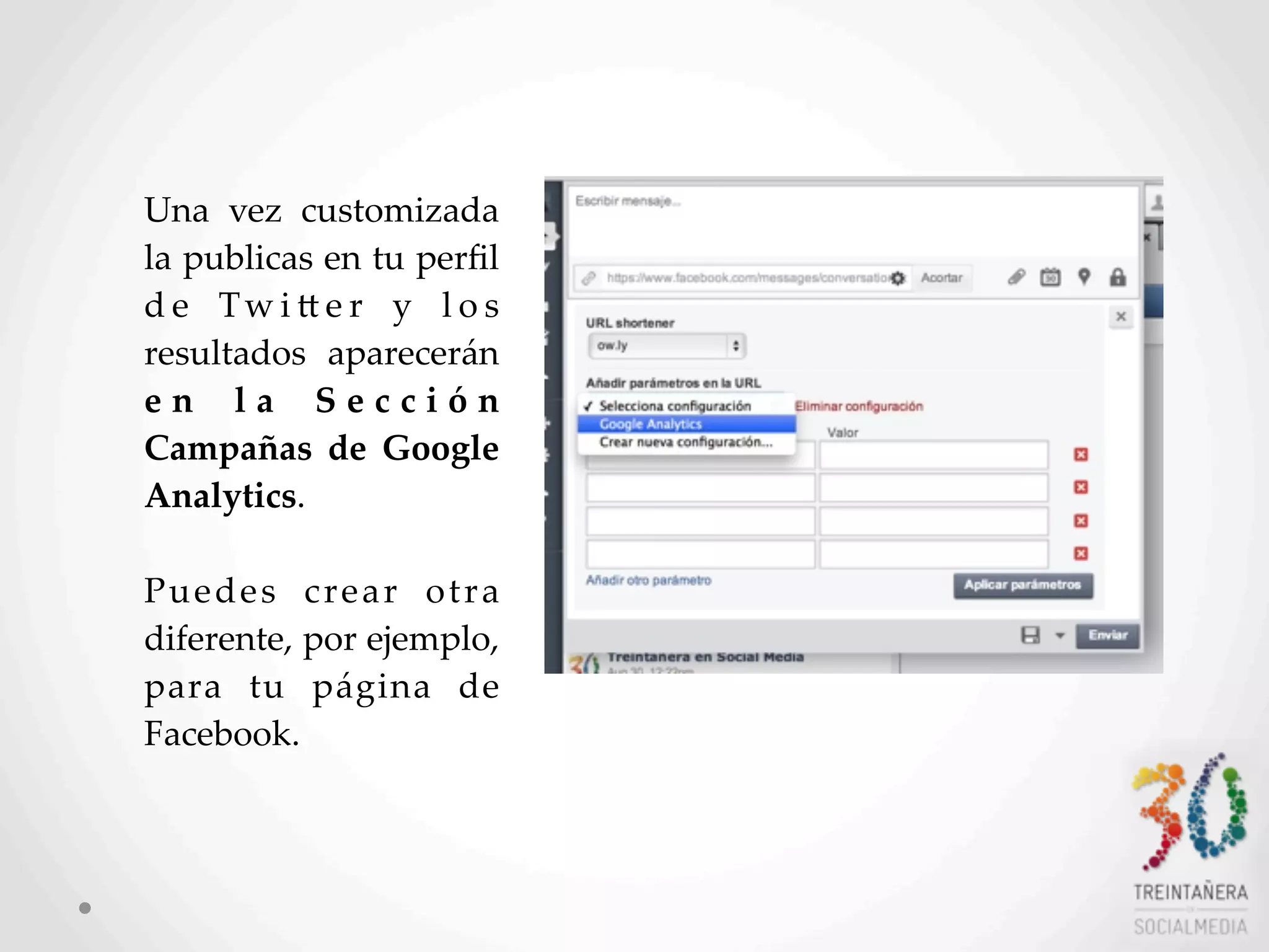 51
Una   vez   customizada  
la  publicas  en  tu  perﬁl  
d e   Tw i L e r   y   l o s  
resultados   aparecerán  
e n   l a   S e c c i ó n  
Campañas   de   Google  
Analytics.  
Puedes   crear   otra  
diferente,  por  ejemplo,  
para   tu   página   de  
Facebook.
 