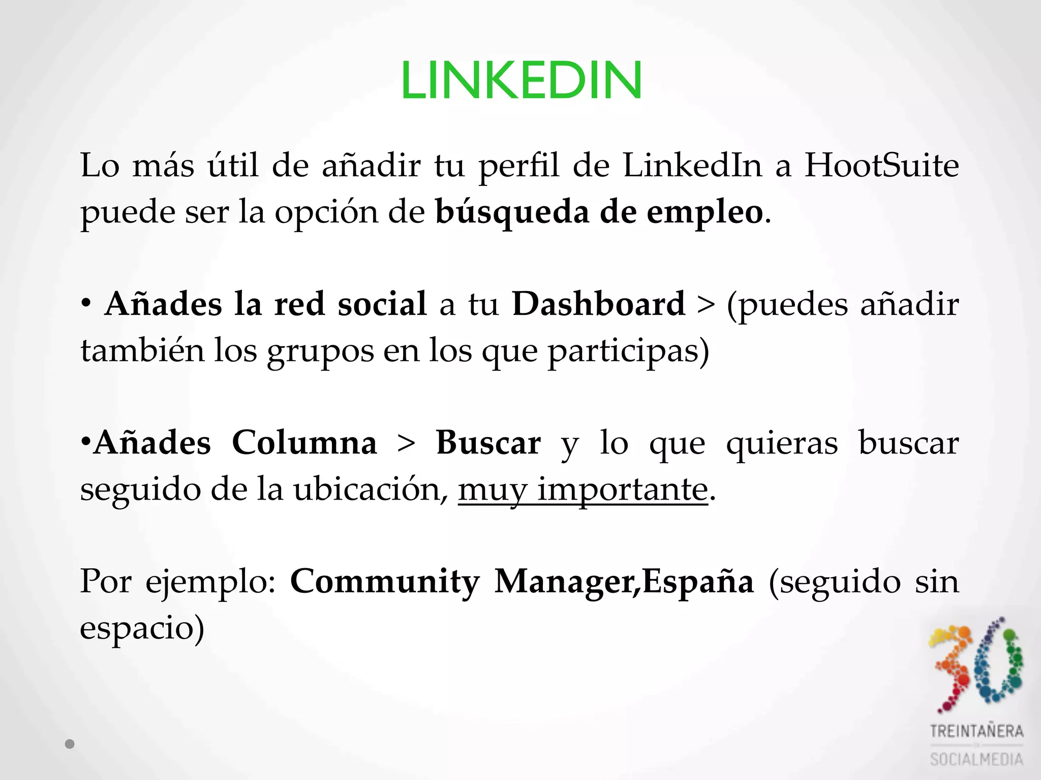 52
Lo  más  útil   de  añadir  tu  perﬁl   de  LinkedIn  a  HootSuite  
puede  ser  la  opción  de  búsqueda  de  empleo.  
•  Añades  la  red  social  a  tu  Dashboard  >  (puedes  añadir  
también  los  grupos  en  los  que  participas)
•Añades   Columna   >   Buscar   y   lo   que   quieras   buscar  
seguido  de  la  ubicación,  muy  importante.
Por  ejemplo:  Community  Manager,España  (seguido  sin  
espacio)
LINKEDIN
 