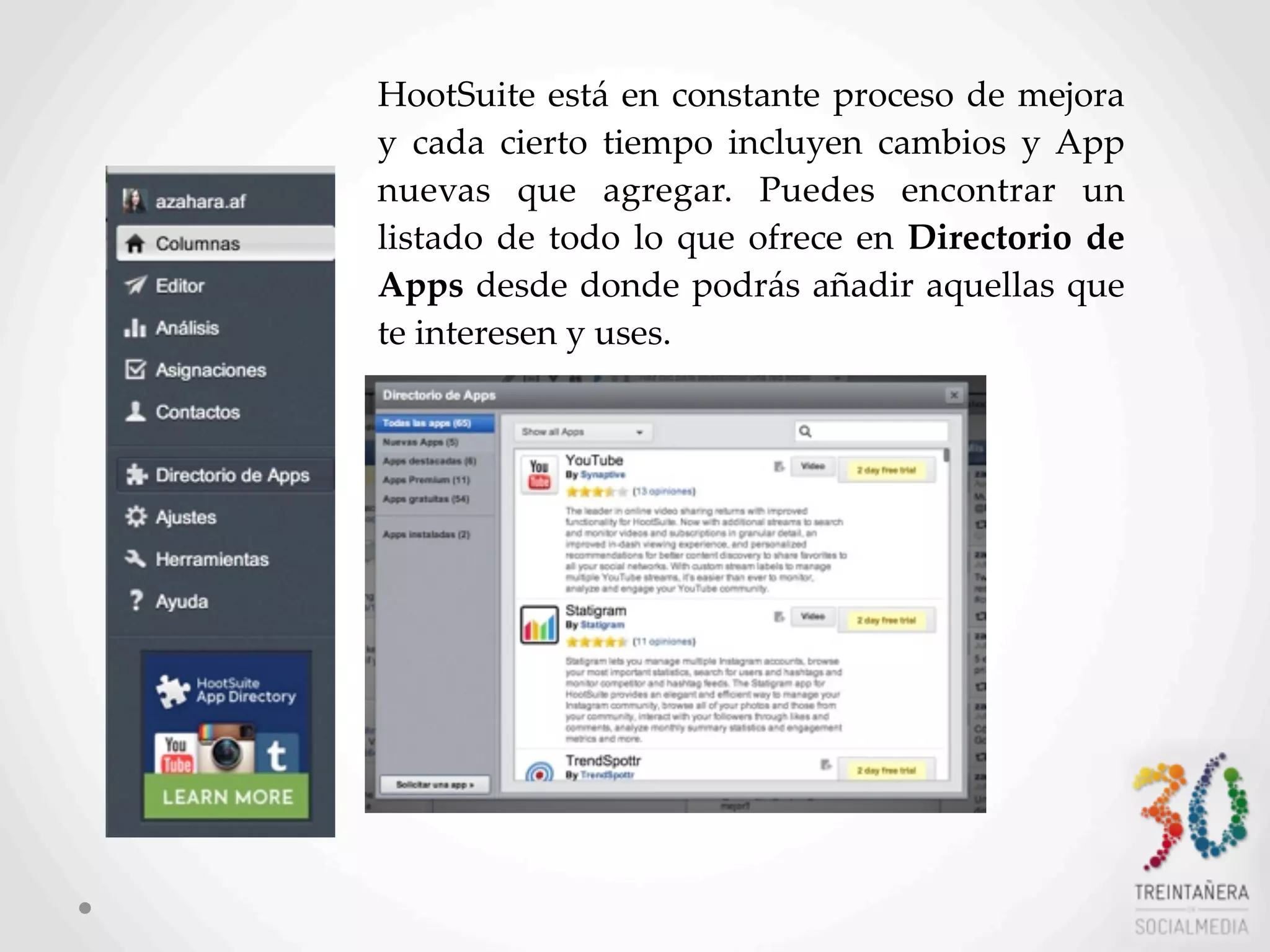 54
HootSuite  está  en  constante  proceso  de  mejora  
y   cada   cierto   tiempo   incluyen   cambios  y   App  
nuevas   que   agregar.   Puedes   encontrar   un  
listado  de  todo  lo  que  ofrece  en  Directorio  de  
Apps  desde  donde  podrás  añadir  aquellas  que  
te  interesen  y  uses.
 