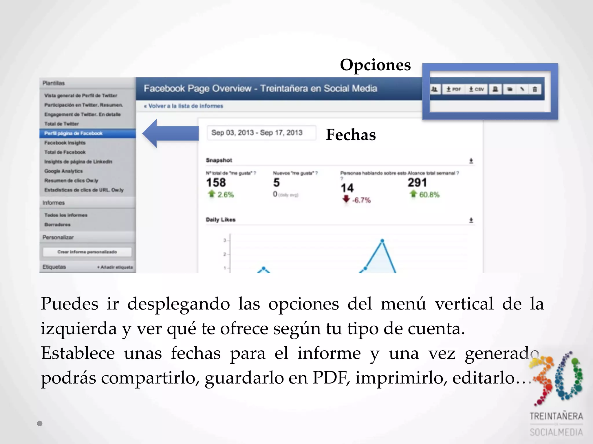 57
Puedes   ir   desplegando   las   opciones   del   menú   vertical   de   la  
izquierda  y  ver  qué  te  ofrece  según  tu  tipo  de  cuenta.  
Establece   unas   fechas   para   el   informe   y   una   vez   generado,  
podrás  compartirlo,  guardarlo  en  PDF,  imprimirlo,  editarlo…
Fechas
Opciones
 