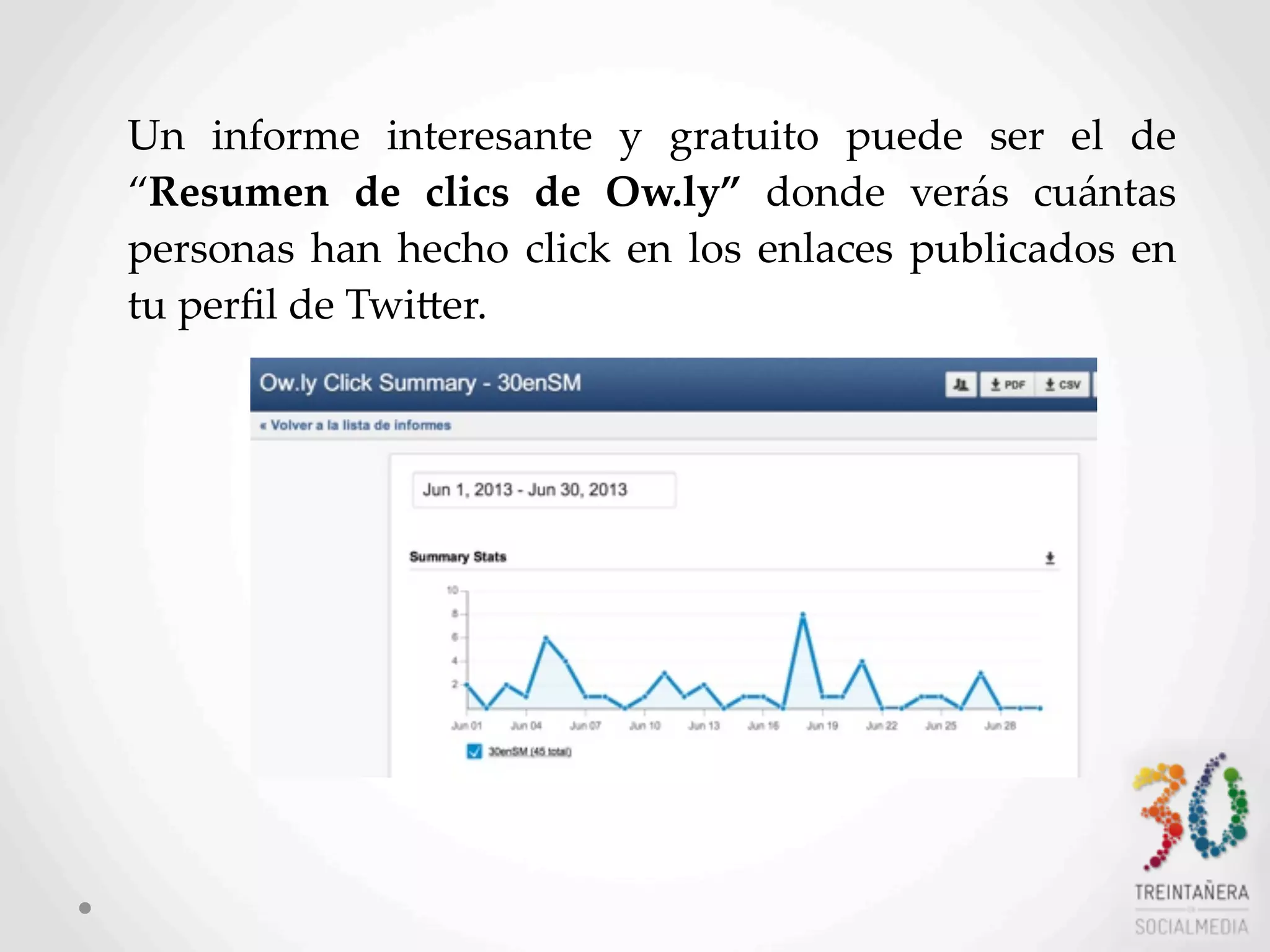 58
Un   informe   interesante   y   gratuito   puede   ser   el   de  
“Resumen   de   clics   de   Ow.ly”   donde   verás   cuántas  
personas  han  hecho  click   en  los  enlaces  publicados  en  
tu  perﬁl  de  TwiHer.  
 
