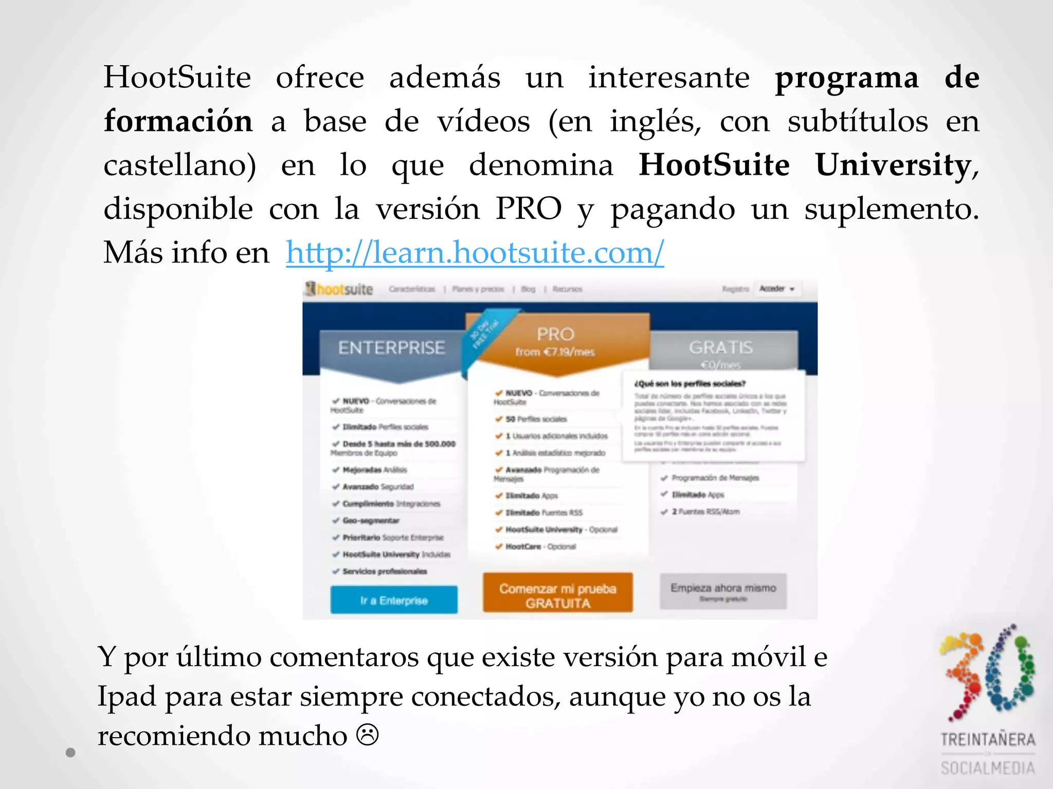 60
HootSuite   ofrece   además   un   interesante   programa   de  
formación   a   base   de   vídeos   (en   inglés,   con   subtítulos   en  
castellano)   en   lo   que   denomina   HootSuite   University,  
disponible   con   la   versión   PRO   y   pagando   un   suplemento.  
Más  info  en    hLp://learn.hootsuite.com/
Y  por  último  comentaros  que  existe  versión  para  móvil  e  
Ipad  para  estar  siempre  conectados,  aunque  yo  no  os  la  
recomiendo  mucho  L
 