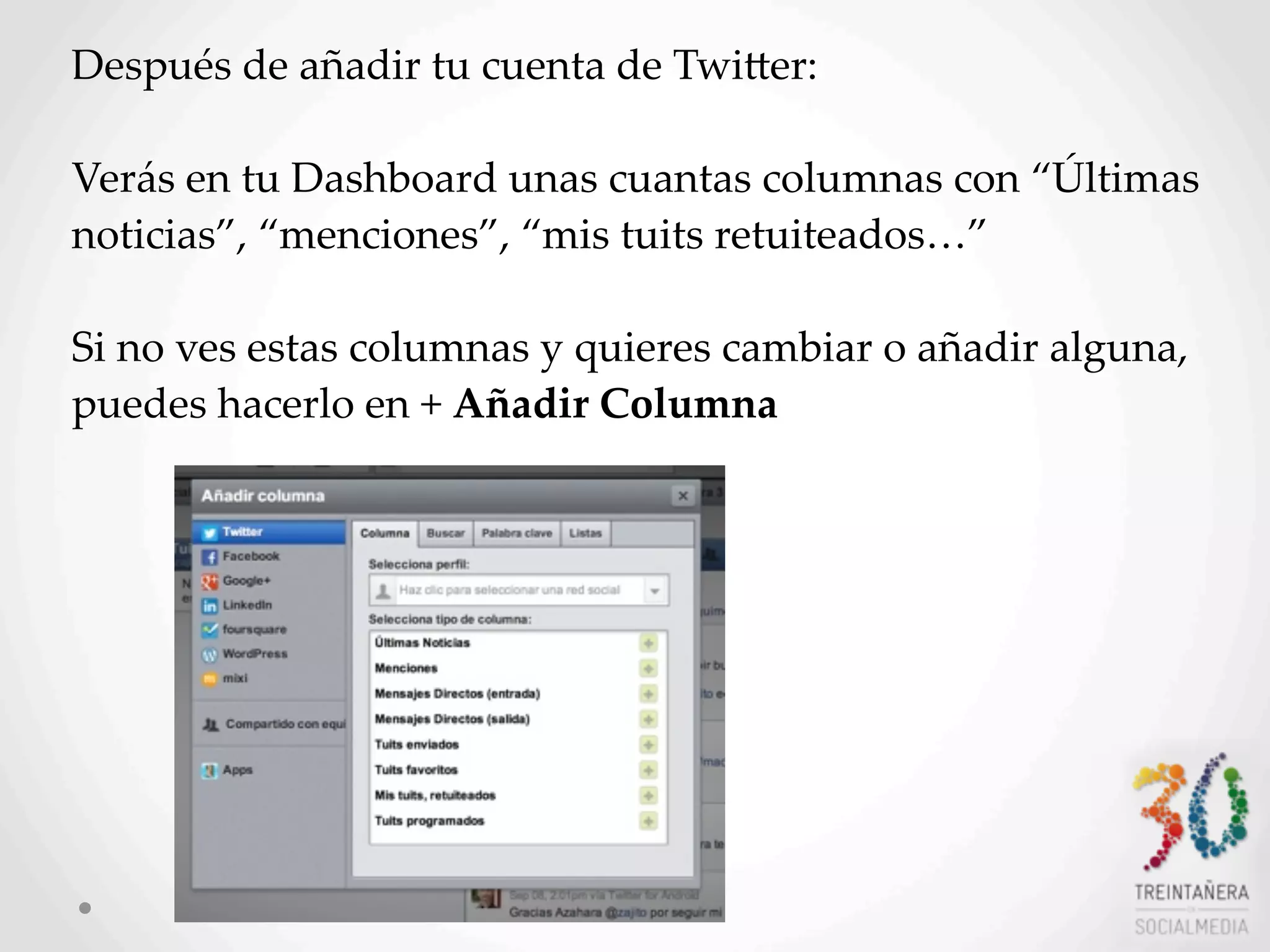 7
Después  de  añadir  tu  cuenta  de  TwiHer:
Verás  en  tu  Dashboard  unas  cuantas  columnas  con  “Últimas  
noticias”,  “menciones”,  “mis  tuits  retuiteados…”
Si  no  ves  estas  columnas  y  quieres  cambiar  o  añadir  alguna,  
puedes  hacerlo  en  +  Añadir  Columna
 