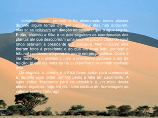 Johnny pensou, pensou e foi observando essas plantas
durante algum tempo até que percebeu: elas não andavam,
elas só se voltavam em direção ao caminho que a água seguia.
Então, chamou a Kika e os dois seguiram as coordenadas das
plantas até que descobriram uma enorme piscina cheia de água
onde estavam a presidente e o pistoleiro. Num instante eles
tiraram fotos à presidente e ao que ela tinha feito, por isso o
tribunal condenou-a à pena de morte em praça pública. Quem a
iria matar era o pistoleiro, para a presidente saborear a dor da
traição, já que ela tinha traído os cidadãos que tinham confiado
nela.
   De seguida, o Johnny e a Kika foram jantar para comemorar
e, durante esse jantar, Johnny pediu a Kika em casamento. A
água voltou finalmente para os cidadãos e, no meio dessa
aldeia, ergue-se, hoje em dia, uma estátua em homenagem ao
valente senhor Tartaruga.
 
