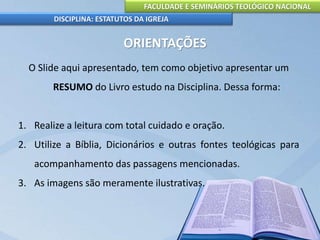 FACULDADE E SEMINÁRIOS TEOLÓGICO NACIONAL
DISCIPLINA: ESTATUTOS DA IGREJA
ORIENTAÇÕES
O Slide aqui apresentado, tem como objetivo apresentar um
RESUMO do Livro estudo na Disciplina. Dessa forma:
1. Realize a leitura com total cuidado e oração.
2. Utilize a Bíblia, Dicionários e outras fontes teológicas para
acompanhamento das passagens mencionadas.
3. As imagens são meramente ilustrativas.
 