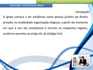 FACULDADE E SEMINÁRIOS TEOLÓGICO NACIONAL
DISCIPLINA: ESTATUTOS DA IGREJA
1
Introdução
A igreja começa a ter existência como pessoa jurídica de direito
privado, na modalidade organização religiosa, a partir do momento
em que o seu ato constitutivo é inscrito no respectivo registro,
conforme previsto no artigo 45, do Código Civil.
 