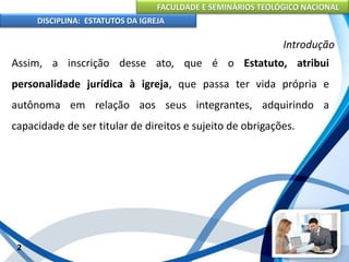 FACULDADE E SEMINÁRIOS TEOLÓGICO NACIONAL
DISCIPLINA: ESTATUTOS DA IGREJA
2
Introdução
Assim, a inscrição desse ato, que é o Estatuto, atribui
personalidade jurídica à igreja, que passa ter vida própria e
autônoma em relação aos seus integrantes, adquirindo a
capacidade de ser titular de direitos e sujeito de obrigações.
 
