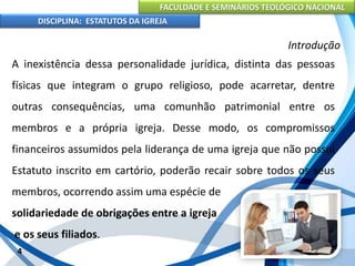 FACULDADE E SEMINÁRIOS TEOLÓGICO NACIONAL
DISCIPLINA: ESTATUTOS DA IGREJA
4
Introdução
A inexistência dessa personalidade jurídica, distinta das pessoas
físicas que integram o grupo religioso, pode acarretar, dentre
outras consequências, uma comunhão patrimonial entre os
membros e a própria igreja. Desse modo, os compromissos
financeiros assumidos pela liderança de uma igreja que não possui
Estatuto inscrito em cartório, poderão recair sobre todos os seus
membros, ocorrendo assim uma espécie de
solidariedade de obrigações entre a igreja
e os seus filiados.
 