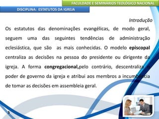 FACULDADE E SEMINÁRIOS TEOLÓGICO NACIONAL
DISCIPLINA: ESTATUTOS DA IGREJA
5
Introdução
Os estatutos das denominações evangélicas, de modo geral,
seguem uma das seguintes tendências de administração
eclesiástica, que são as mais conhecidas. O modelo episcopal
centraliza as decisões na pessoa do presidente ou dirigente da
igreja. A forma congregacional,pelo contrário, descentraliza o
poder de governo da igreja e atribui aos membros a incumbência
de tomar as decisões em assembleia geral.
 