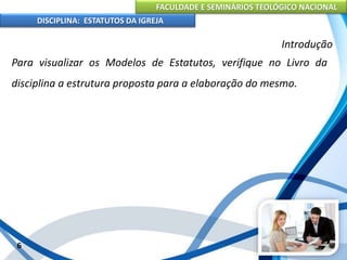FACULDADE E SEMINÁRIOS TEOLÓGICO NACIONAL
DISCIPLINA: ESTATUTOS DA IGREJA
6
Introdução
Para visualizar os Modelos de Estatutos, verifique no Livro da
disciplina a estrutura proposta para a elaboração do mesmo.
 