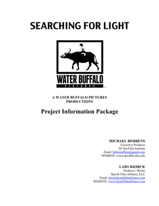 SEARCHING FOR LIGHT
A WATER BUFFALO PICTURES
PRODUCTIONS
Project Information Package
MICHAEL BEHRENS
Executive Producer
SF DocFilm Institute
Email: behrensfilms@gmail.com
WEBSITE: www.docfilm.sfsu.edu
LARS BJORCK
Producer | Writer
Bjorck Film Alliance, LLC
Email: lars@bjorckfilmalliance.com
WEBSITE: www.bjorckfilmalliance.com
 