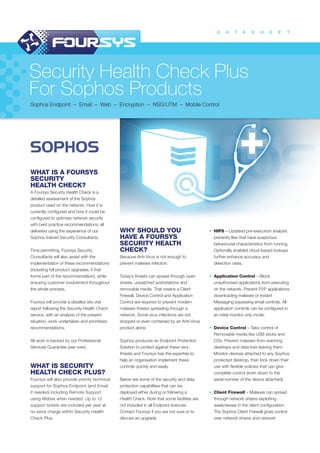 D A T A S H E E T
Security Health Check Plus
For Sophos Products
Sophos Endpoint – Email – Web – Encryption – NSG/UTM – Mobile Control
WHAT IS A FOURSYS
SECURITY
HEALTH CHECK?
A Foursys Security Health Check is a
detailed assessment of the Sophos
product used on the network. How it is
currently configured and how it could be
configured to optimise network security
with best practice recommendations; all
delivered using the experience of our
Sophos trained Security Consultants.
Time permitting, Foursys Security
Consultants will also assist with the
implementation of these recommendations
(including full product upgrades, if that
forms part of the recommendation), while
ensuring customer involvement throughout
the whole process.
Foursys will provide a detailed site visit
report following the Security Health Check
service, with an analysis of the present
situation, work undertaken and prioritised
recommendations.
All work is backed by our Professional
Services Guarantee (see over).
WHAT IS SECURITY
HEALTH CHECK PLUS?
Foursys will also provide priority technical
support for Sophos Endpoint (and Email
if needed) including Remote Support
using Webex when needed. Up to 12
support tickets are included per year at
no extra charge within Security Health
Check Plus.
WHY SHOULD YOU
HAVE A FOURSYS
SECURITY HEALTH
CHECK?
Because Anti-Virus is not enough to
prevent malware infection.
Today’s threats can spread through open
shares, unpatched workstations and
removable media. That means a Client
Firewall, Device Control and Application
Control are required to prevent modern
malware threats spreading through a
network. Some virus infections are not
stopped or even contained by an Anti-Virus
product alone.
Sophos produces an Endpoint Protection
Solution to protect against these very
threats and Foursys has the expertise to
help an organisation implement these
controls quickly and easily.
Below are some of the security and data
protection capabilities that can be
deployed either during or following a
Health Check. Note that some facilities are
not included in all Endpoint licences.
Contact Foursys if you are not sure or to
discuss an upgrade.
• HIPS – Updated pre-execution analysis
prevents files that have suspicious
behavioural characteristics from running.
Optionally enabled cloud-based lookups
further enhance accuracy and
detection rates.
• Application Control – Block
unauthorised applications from executing
on the network. Prevent P2P applications
downloading malware or Instant
Messaging bypassing email controls. All
application controls can be configured in
an initial monitor only mode.
• Device Control – Take control of
Removable media like USB sticks and
CDs. Prevent malware from reaching
desktops and data loss leaving them.
Monitor devices attached to any Sophos
protected desktop, then lock down their
use with flexible policies that can give
complete control (even down to the
serial number of the device attached).
• Client Firewall – Malware can spread
through network shares exploiting
weaknesses in the client configuration.
The Sophos Client Firewall gives control
over network shares and network
 