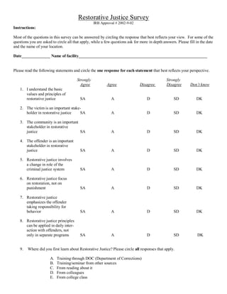 Restorative Justice Survey
IRB Approval # 2002-9-02
Instructions:
Most of the questions in this survey can be answered by circling the response that best reflects your view. For some of the
questions you are asked to circle all that apply, while a few questions ask for more in depth answers. Please fill in the date
and the name of your location.
Date______________ Name of facility_______________________________________________________________
Please read the following statements and circle the one response for each statement that best reflects your perspective.
Strongly Strongly
Agree Agree Disagree Disagree Don’t know
1. I understand the basic
values and principles of
restorative justice SA A D SD DK
2. The victim is an important stake-
holder in restorative justice SA A D SD DK
3. The community is an important
stakeholder in restorative
justice SA A D SD DK
4. The offender is an important
stakeholder in restorative
justice SA A D SD DK
5. Restorative justice involves
a change in role of the
criminal justice system SA A D SD DK
6. Restorative justice focus
on restoration, not on
punishment SA A D SD DK
7. Restorative justice
emphasizes the offender
taking responsibility for
behavior SA A D SD DK
8. Restorative justice principles
can be applied in daily inter-
action with offenders, not
only in separate programs SA A D SD DK
9. Where did you first learn about Restorative Justice? Please circle all responses that apply.
A. Training through DOC (Department of Corrections)
B. Training/seminar from other sources
C. From reading about it
D. From colleagues
E. From college class
 
