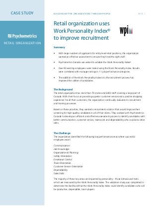Retail organization uses
Work Personality Index®
to improve recruitment
Summary
•	 With large numbers of applicants for entry level retail positions, the organization 	
	 wanted an effective assessment to ensure they hired the right staff.
•	 Psychometrics Canada was asked to validate the Work Personality Index®
.
•	 Over 80 existing employees were tested using the Work Personality Index. Results 	
	 were correlated with manager ratings in 11 job performance categories.
•	 The addition of the Work Personality Index into the recruitment process has 	
	 improved the caliber of candidates.	
The Background
The retail organization has more than 70 stores and 6000 staff covering a large part of
Canada. With their focus on providing superior customer service and a positive shopping
experience for all their customers, the organization continually evaluates its recruitment
and training processes.
Based on these priorities, they wanted a recruitment solution that would improve their
screening for high quality candidates in all of their stores. They worked with Psychometrics
Canada to develop an efficient and effective assessment process to identify candidates with
better communication, customer service, teamwork and dependability who could also drive
sales.	
	
	
The Challenge
The organization identified the following key performance areas where successful
employees excel:
Communication
Job Knowledge
Organization & Planning
Safety Orientation
Emotional Control
Team Orientation
Customer Service Orientation
Dependability
Sales Skills
The majority of these key areas are impacted by personality – those behavioural traits
which are measured by the Work Personality Index. The validation study was completed to
determine the likelihood that the Work Personality Index could identify candidates who will
be productive, dependable, team players.
PAGE 1BUILDING BET TER OR GANIZATIONS THR OUGH PEOPLE
RETAIL ORGANIZATION
CASE STUDY
 