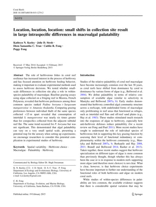 NOTE
Location, location, location: small shifts in collection site result
in large intraspeciﬁc differences in macroalgal palatability
Kathryn N. Keeley • Jolie D. Stroh •
Diem Samantha C. Tran • Caitlin R. Fong •
Peggy Fong
Received: 17 May 2014 / Accepted: 11 February 2015
Ó Springer-Verlag Berlin Heidelberg 2015
Abstract The role of herbivorous ﬁshes in coral reef
resilience has increased interest in the process of herbivory
and has focused attention on herbivore feeding behavior,
making it important to evaluate experimental methods used
to assess herbivore decisions. We tested whether small-
scale differences in collection site play a role in within-
species palatability of macroalgae. Baseline grazing assays
using algae collected on a fringing reef in Moorea, French
Polynesia, revealed that herbivore preferences among three
common species ranked Padina boryana [ Sargassum
mangarevense ) Amansia rhodantha. Comparing grazing
preferences between individual thalli of the same species
collected 15 m apart revealed that consumption of
intertidal S. mangarevense was nearly six times greater
than for conspeciﬁcs collected from the adjacent subtidal
reef ﬂat. The same trend occurred for P. boryana but was
not signiﬁcant. This demonstrated that algal palatability
can vary on a very small spatial scale, presenting a
potential trap for the unwary when setting up experiments;
we encourage researchers to consider this potential com-
plication in experimental studies of herbivory.
Keywords Spatial variability Á Herbivore choice Á
Macroalgae Á Palatability Á Herbivory
Introduction
Studies of the relative palatability of coral reef macroalgae
have become increasingly common over the last 30 years,
as coral reefs have shifted from dominance by coral to
dominance by various forms of algae (e.g., Bellwood et al.
2004). We deﬁne palatability in terms of relative con-
sumption of available algae (similar to selectivity in
Mantyka and Bellwood 2007a, b). Early studies demon-
strated that herbivory controlled algal community structure
across a reefscape, with undefended forms of macroalgae
only proliferating in reef areas that functioned as refuges,
such as intertidal reef ﬂats and off-reef sand plains (e.g.,
Hay et al. 1983). These studies stimulated much research
into the responses of algae to herbivory, especially how
anti-herbivore defenses reduce palatability (for a recent
review see Fong and Paul 2011). More recent studies have
sought to understand the role of individual species of
herbivorous ﬁsh in supporting this key grazing function by
assessing their level of functional redundancy or com-
plementarity within the herbivore community (e.g., Man-
tyka and Bellwood 2007a, b; Burkepile and Hay 2008,
2011; Brandl and Bellwood 2014; Rasher et al. 2013).
Taken together, these recent studies suggest that herbivore
specialization on different types of algae is more common
than previously thought, though whether this has always
been the case or is in response to modern reefs supporting
more algae (and therefore more choices) is not clear. What
is clear, however, is that herbivore choice experiments
have become important to further our understanding of the
functional roles of both herbivores and algae on modern
coral reefs.
While studies of within-species differences in palat-
ability are less common, the available evidence suggests
that there is considerable spatial variation that may be
Communicated by Biology Editor Dr. Hugh Sweatman
K. N. Keeley (&) Á J. D. Stroh Á D. S. C. Tran Á P. Fong
Department of Ecology and Evolutionary Biology, University of
California, Los Angeles, CA 90095-1606, USA
e-mail: k.n.keeley@gmail.com
C. R. Fong
Department of Ecology, Evolution, and Marine Biology,
University of California, Santa Barbara, CA 93106, USA
123
Coral Reefs
DOI 10.1007/s00338-015-1274-2
 