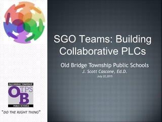 SGO Teams: Building
Collaborative PLCs
Old Bridge Township Public Schools
J. Scott Cascone, Ed.D.
July 22,2015
"DO THE RIGHT THING"
 