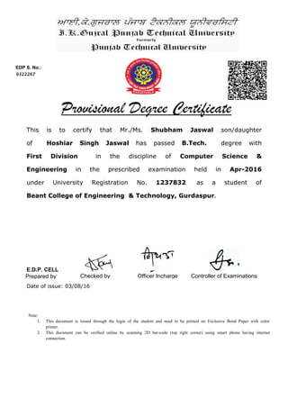 This is to certify that Mr./Ms. Shubham Jaswal son/daughter
of Hoshiar Singh Jaswal has passed B.Tech. degree with
First Division in the discipline of Computer Science &
Engineering in the prescribed examination held in Apr-2016
under University Registration No. 1237832 as a student of
Beant College of Engineering & Technology, Gurdaspur.
EDP S. No.:
9322267
Controller of ExaminationsPrepared by Checked by
Date of issue: 03/08/16
Officer Incharge
Note:
1. This document is issued through the login of the student and need to be printed on Exclusive Bond Paper with color
printer.
2. This document can be verified online by scanning 2D bar-code (top right corner) using smart phone having internet
connection.
E.D.P. CELL
 