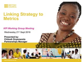 Linking Strategy to
Metrics
KPI Working Group Meeting
www.britishcouncil.org 1
Wednesday 21st
Sept 2016
Presented by:
Chikodi Onyemerela
Partnerships Manager
 