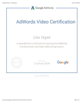 1/22/17, 8(00 PMGoogle Partners - Certification
Page 1 of 1https://www.google.com/partners/#p_certification_html;cert=2
AdWords Video Certi-cation
CAN TAŞAR
is awarded this certiﬁcate for passing the AdWords
Fundamentals and Video Advertising exams.
GOOGLE.COM/PARTNERS
VALID UNTIL
21 January 2018
 
