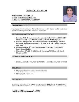 CURRICULUM VITAE
PRIYASHARAN PATHAK
E-mail pathakitm@yahoo.com
Mobile No. 7389979587 ,7723957099
CAREER OBJECTIVE:
Seeking a position to utilize my skills and abilities at a suitable place to offer professional
growth while being resourceful, innovative and flexible.
EDUCATION QUALIFICATION:
• Pursuing M.Tech in communication system(with GATE) from RUSTAMJI
INSTITUTE OF TECHNOLOGY TEKANPUR GWALIOR(M.P.)
• Bachelor of Engineering in Electronics&Communication Engg. with First
Division & Aggregate Percentage 67.25 from I . T . M . Gwalior (M.P.) in
june 2009
• Higher secondary 12th
with First Division & Percentage 77.38 from MP
Board Bhopal. In 2004
• High school 10th
with First Division & Percentage 79.99 from MP Board
Bhopal. in 2002
TECHNICAL PROFICIENCY:
• DIGITAL COMMUNICATION & SYSTEM , COMMUNICATION SYSTEM
PROJECTS:
• Major project on Life Guard Automation System
• Minor project – Transister
EXPERIENCE:
Teaching Experience In NITM Gwalior From 23/02/2010 To 30/06/2013
Valid GATE scorecard - 2013
 